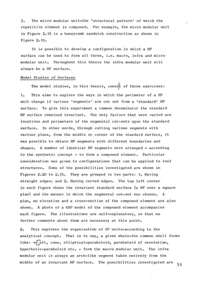 3» The micro modular unit-the 'structural pattern1 of which the
repetitive element is composed. For example, the micro modular unit
in Figure 2.16 is a honeycomb sandwich construction as shown in
Figure 2.19-
It is possible to develop a configuration in which a HP
surface can be used to form all three, i.e. macro, infra and micro
modular unit. Throughout this thesis the infra modular unit will
always be a HP surface.
Model Studies of Surfaces
s
The model studies, in this thesis, consist of three exercises:
1. This aims to explore the ways in which the perimeter of a HP
unit change if various 'segments' are cut out from a 'standard' HP
surface. To give this experiment a common denominator the standard
HP surface remained invariant. The only factors that were varied are
locations and perimeters of the segmental cut-outs upon the standard
surface. In other words, through cutting various segments with
various plans, from the middle or corner of the standard surface, it
was possible to obtain HP segments with different boundaries and
shapes. A number of identical HP segments were arranged - according
to the synthetic concept - to form a compound element. Particular,
consideration was given to configurations that can be applied to roof
structures. Some of the possibilities investigated are shown in
Figures 2.20 to 2.3^- They are grouped in two parts: 1. Having
straight edges; and 2. Having curved edges. The top left corner
in each figure shows the invariant standard surface (a HP over a square
plan) and the manner in which the segmental cut-out was chosen. A
plan, an elevation and a cross-section of the compound element are also
shown. A photo of a GRP model of the compound element accompanies
each figure. The illustrations are self-explanatory, so that no
further comments about them are necessary at this point.
2. This explores the organization of HP units-according to the
analytical concept. That is to say, a given whole-the common shell forms
like: vajult, cone, elliptical-paraboloid, paraboloid of revolution,
hyperbolic-paraboloid etc. - form the macro modular unit. The infra
modular unit is always an arch-like segment taken entirely from the
middle of an invariant HP surface. The possibilities investigated are
 