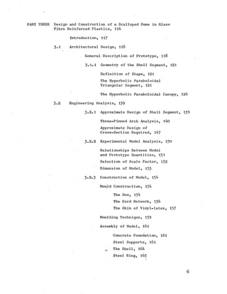 PART THREE Design and Construction of a Scalloped Dome in Glass
Fibre Reinforced Plastics, 116
Introduction, 117
3-1 Architectural Design, 118
General Description of Prototype, 118
3.1.1 Geometry of the Shell Segment, 121
Definition of Shape, 121
The Hyperbolic Paraboloidal
Triangular Segment, 121
The Hyperbolic Paraboloidal Canopy, 126
3.2 Engineering Analysis, 139
3.2.1 Approximate Design of Shell Segment, 139
Three-Pinned Arch Analysis, 140
Approximate Design of
Cross-Section Required, 147
3*2.2 Experimental Model Analysis, 150
Relationships Between Model
and Prototype Quantities, 151
Selection of Scale Factor, 152
Dimension of Model, 153
3.2.3 Construction of Model, 154
Mould Construction, 154
The Box, 154
The Cord Network, 156
The Skin of Vinyl-latex, 157
Moulding Technique, 159
Assembly of Model, l6l
Concrete Foundation, l6 l
Steel Supports, l6 l
0. The Shell, 164
Steel Ring, 165
6
 