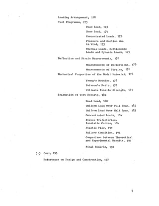 Loading Arrangement, l68
Test Programme, 173
Dead Load, 173
Snow Load, 174
Concentrated Loads, 175
Pressure and Suction due
to Wind, 175
Thermal Loads, Settlements
Loads and Dynamic Loads, 175
Deflection and Strain Measurements, 176
Measurements of Deflections, 176
Measurements of Strains, 176
Mechanical Properties of the Model Material, 178
Young’s Modulus, 178
Poisson's Ratio, 178
Ultimate Tensile Strength, l8 l
Evaluation of Test Results, 182
Dead Load, 182
Uniform Load Over Full Span, 182
Uniform Load Over Half Span, 183
Concentrated Loads, 184
Stress Trajectories-
Isostatic Curves, l84
Plastic Flow, 191
Failure Condition, 191
Comparison between Theoretical
and Experimental Results, 191
Final Remarks, 192
3.3 Cost, 195
References on Design and Construction, 197
7
 