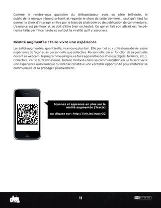 Comme le rendez-vous quotidien du téléspectateur avec sa série télévisée, le
public de la marque répond présent et regarde le show de cette dernière… sauf qu’il faut lui
donner le choix d’interagir en live par le biais de chatroom ou de publication de commentaire.
L’exercice est périlleux et se doit d’être bien orchestré. Ce qui en fait son attrait est l’expé-
rience faite par l’internaute et surtout la viralité qu’il y associera.



Réalité augmentée : faire vivre une expérience
La réalité augmentée, quant à elle, va encore plus loin. Elle permet aux utilisateurs de vivre une
expérience de façon aussi personnelle que collective. Personnelle, car en fonction de sa gestuelle
devant sa webcam, le programme en ligne va faire apparaître des choses (objets, formats, etc.).
Collective, car le buzz est assuré. Inclure l’individu dans sa communication en lui faisant vivre
une expérience aussi ludique qu’intense constitue une véritable opportunité pour renforcer sa
communauté et la propager positivement.




                             Scannez et apprenez-en plus sur la
                                    réalité augmentée (Tractr)

                          ou cliquez sur: http://lnk.in/tractr32




                                               11
 