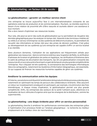 4. Géomarketing : un facteur clé de succès


La géolocalisation : garantir un meilleur service client
Une entreprise se trouve aujourd’hui face à une internationalisation croissante de ses
opérations externes de production et de commercialisation. Pourtant, sa clientèle exprime le
besoin d’une relation de proximité aﬁn d’être rassurée et souhaite obtenir une assistance à
tout moment.
Elle a donc besoin d’optimiser ses ressources locales.

Pour cela, elle peut se servir des outils de géolocalisation qui lui permettent de récupérer des
données géographiques pour les analyser en temps réel. Associés à des terminaux mobiles et/
ou reliés à un serveur d’entreprise via des systèmes de télécommunications, ils permettent de
recueillir des informations en temps réel pour des prises de décision justiﬁées. C’est grâce
au développement de ces systèmes qu’une entreprise est capable d’offrir un service localisé
à sa clientèle.

Dans plusieurs domaines, l’utilisation de ces applications est fréquemment utilisée pour
géolocaliser ses ressources : dans le commerce extérieur pour la gestion de ﬂotte, la vériﬁcation
d’adresses de livraison et génération de cartes en logistique, les vériﬁcations d’itinéraires dans
le cadre de politique de sécurisation des transports. Qui dit une géolocalisation croissante des
ressources dit un suivi plus précis favorisant un gain de temps et une plus grande compétitivité de
l’entreprise. Pour s’équiper de tels systèmes, la connaissance des technologies informatiques
liées à la cartographie, notamment les Systèmes d’Information Géographique, est essentielle.
Ce qui suppose de ﬁnancer les ressources humaines capables de gérer ces systèmes.



Améliorer la communication entre les équipes
A l’interne, ces solutions contribuent à l’amélioration de la productivité des processus des équipes,
notamment en optimisant les temps de parcours des collaborateurs itinérants. Elles assurent
un retour sur investissement conséquent en participant, par exemple, à la diminution des frais
kilométriques. A chaque niveau d’opération, la géolocalisation permet une plus grande
compétitivité. Enﬁn, les entreprises des secteurs de la santé l’utilisent aussi, attentives à la
localisation de leurs véhicules d’urgence ainsi que les enseignes de la distribution, comme les
supermarchés.



Le géomarketing : une étape évidente pour offrir un service personnalisé
Le géomarketing cherche à améliorer les performances commerciales des entreprises grâce
à l’optimisation d’un processus fondé sur l’analyse géographique : la recherche du meilleur
emplacement et le meilleur choix de merchandising.




                                                 12
 