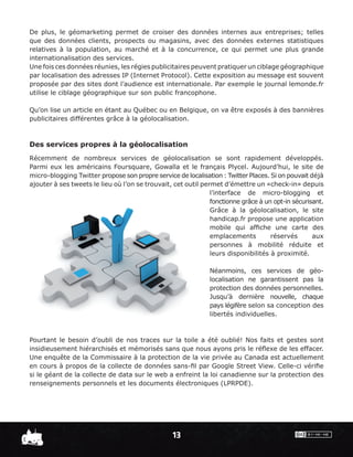 De plus, le géomarketing permet de croiser des données internes aux entreprises; telles
que des données clients, prospects ou magasins, avec des données externes statistiques
relatives à la population, au marché et à la concurrence, ce qui permet une plus grande
internationalisation des services.
Une fois ces données réunies, les régies publicitaires peuvent pratiquer un ciblage géographique
par localisation des adresses IP (Internet Protocol). Cette exposition au message est souvent
proposée par des sites dont l’audience est internationale. Par exemple le journal lemonde.fr
utilise le ciblage géographique sur son public francophone.

Qu’on lise un article en étant au Québec ou en Belgique, on va être exposés à des bannières
publicitaires différentes grâce à la géolocalisation.



Des services propres à la géolocalisation
Récemment de nombreux services de géolocalisation se sont rapidement développés.
Parmi eux les américains Foursquare, Gowalla et le français Plycel. Aujourd’hui, le site de
micro-blogging Twitter propose son propre service de localisation : Twitter Places. Si on pouvait déjà
ajouter à ses tweets le lieu où l’on se trouvait, cet outil permet d’émettre un «check-in» depuis
                                                               l’interface de micro-blogging et
                                                               fonctionne grâce à un opt-in sécurisant.
                                                               Grâce à la géolocalisation, le site
                                                               handicap.fr propose une application
                                                               mobile qui afﬁche une carte des
                                                               emplacements         réservés       aux
                                                               personnes à mobilité réduite et
                                                               leurs disponibilités à proximité.

                                                               Néanmoins, ces services de géo-
                                                               localisation ne garantissent pas la
                                                               protection des données personnelles.
                                                               Jusqu’à dernière nouvelle, chaque
                                                               pays légifère selon sa conception des
                                                               libertés individuelles.



Pourtant le besoin d’oubli de nos traces sur la toile a été oublié! Nos faits et gestes sont
insidieusement hiérarchisés et mémorisés sans que nous ayons pris le réﬂexe de les effacer.
Une enquête de la Commissaire à la protection de la vie privée au Canada est actuellement
en cours à propos de la collecte de données sans-ﬁl par Google Street View. Celle-ci vériﬁe
si le géant de la collecte de data sur le web a enfreint la loi canadienne sur la protection des
renseignements personnels et les documents électroniques (LPRPDE).




                                                  13
 