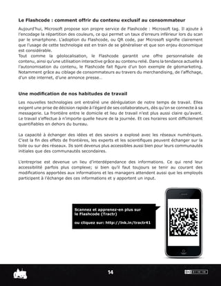 Le Flashcode : comment offrir du contenu exclusif au consommateur
Aujourd’hui, Microsoft propose son propre service de Flashcode : Microsoft tag. Il ajoute à
l’encodage la répartition des couleurs, ce qui permet un taux d’erreurs inférieur lors du scan
par le smartphone. L’adoption du Flashcode, ou QR code, par Microsoft signiﬁe clairement
que l’usage de cette technologie est en train de se généraliser et que son enjeu économique
est considérable.
Tout comme la géolocalisation, le Flashcode garantit une offre personnalisée de
contenu, ainsi qu’une utilisation interactive grâce au contenu relié. Dans la tendance actuelle à
l’autonomisation du contenu, le Flashcode fait ﬁgure d’un bon exemple de géomarketing.
Notamment grâce au ciblage de consommateurs au travers du merchandising, de l’afﬁchage,
d’un site internet, d’une annonce presse…



Une modiﬁcation de nos habitudes de travail
Les nouvelles technologies ont entraîné une dérégulation de notre temps de travail. Elles
exigent une prise de décision rapide à l’égard de ses collaborateurs, dès qu’on se connecte à sa
messagerie. La frontière entre le domicile et lieu de travail n’est plus aussi claire qu’avant.
Le travail s’effectue à n’importe quelle heure de la journée. Et ces horaires sont difﬁcilement
quantiﬁables en dehors du bureau.

La capacité à échanger des idées et des savoirs a explosé avec les réseaux numériques.
C’est la ﬁn des effets de frontières, les experts et les scientiﬁques peuvent échanger sur la
toile ou sur des réseaux. Ils sont devenus plus accessibles aussi bien pour leurs communautés
initiales que des communautés secondaires.

L’entreprise est devenue un lieu d’interdépendance des informations. Ce qui rend leur
accessibilité parfois plus complexe; si bien qu’il faut toujours se tenir au courant des
modiﬁcations apportées aux informations et les managers attendent aussi que les employés
participent à l’échange des ces informations et y apportent un input.




                             Scannez et apprenez-en plus sur
                             le Flashcode (Tractr)

                             ou cliquez sur: http://lnk.in/tractr41




                                               14
 