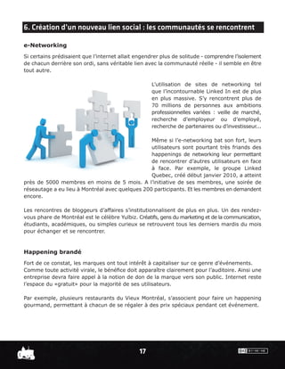 6. Création d’un nouveau lien social : les communautés se rencontrent

e-Networking
Si certains prédisaient que l’internet allait engendrer plus de solitude - comprendre l’isolement
de chacun derrière son ordi, sans véritable lien avec la communauté réelle - il semble en être
tout autre.

                                                    L’utilisation de sites de networking tel
                                                    que l’incontournable Linked In est de plus
                                                    en plus massive. S’y rencontrent plus de
                                                    70 millions de personnes aux ambitions
                                                    professionnelles variées : veille de marché,
                                                    recherche d’employeur ou d’employé,
                                                    recherche de partenaires ou d’investisseur...

                                                 Même si l’e-networking bat son fort, leurs
                                                 utilisateurs sont pourtant très friands des
                                                 happenings de networking leur permettant
                                                 de rencontrer d’autres utilisateurs en face
                                                 à face. Par exemple, le groupe Linked
                                                 Quebec, créé début janvier 2010, a atteint
près de 5000 membres en moins de 5 mois. A l’initiative de ses membres, une soirée de
réseautage a eu lieu à Montréal avec quelques 200 participants. Et les membres en demandent
encore.

Les rencontres de bloggeurs d’affaires s’institutionnalisent de plus en plus. Un des rendez-
vous phare de Montréal est le célèbre Yulbiz. Créatifs, gens du marketing et de la communication,
étudiants, académiques, ou simples curieux se retrouvent tous les derniers mardis du mois
pour échanger et se rencontrer.



Happening brandé
Fort de ce constat, les marques ont tout intérêt à capitaliser sur ce genre d’événements.
Comme toute activité virale, le bénéﬁce doit apparaître clairement pour l’auditoire. Ainsi une
entreprise devra faire appel à la notion de don de la marque vers son public. Internet reste
l’espace du «gratuit» pour la majorité de ses utilisateurs.

Par exemple, plusieurs restaurants du Vieux Montréal, s’associent pour faire un happening
gourmand, permettant à chacun de se régaler à des prix spéciaux pendant cet événement.




                                               17
 
