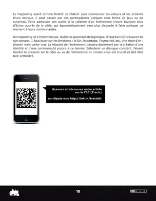 Le happening ayant comme ﬁnalité de fédérer pour promouvoir les valeurs et les produits
d’une marque, il peut passer par des participations ludiques sous forme de jeux ou de
surprises. Faire participer son public à la création d’un événement trouve toujours plus
d’échos auprès de la cible, qui égocentriquement sera plus disposée à faire partager ce
moment à leurs communautés.

Un happening ne s’improvise pas. Outre les questions de logistique, il faut bien sûr s’assurer de
son concept. Il faut jouer sur les émotions : le fun, le partage, l’humanité, etc. Une règle d’or :
divertir mais parler vrai. La réussite de l’évènement passera également par la création d’une
identité et d’une communauté propre à ce dernier. Entretenir un dialogue constant, faisant
monter la pression sur la cible au vu de l’imminence du rendez-vous est crucial et doit être
bien orchestré.




                             Scannez et découvrez notre article
                                            sur le C2C (Tractr)

                          ou cliquez sur: http://lnk.in/tractr61




                                                18
 