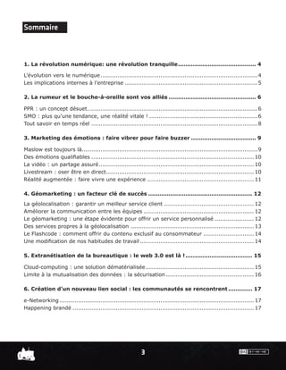 Sommaire



1. La révolution numérique: une révolution tranquille .......................................... 4

L’évolution vers le numérique ....................................................................................4
Les implications internes à l’entreprise .......................................................................5

2. La rumeur et le bouche-à-oreille sont vos alliés ............................................... 6

PPR : un concept désuet….........................................................................................6
SMO : plus qu’une tendance, une réalité vitale ! ..........................................................6
Tout savoir en temps réel .........................................................................................8

3. Marketing des émotions : faire vibrer pour faire buzzer ................................... 9

Maslow est toujours là..............................................................................................9
Des émotions qualiﬁables ....................................................................................... 10
La vidéo : un partage assuré ................................................................................... 10
Livestream : oser être en direct ............................................................................... 10
Réalité augmentée : faire vivre une expérience ......................................................... 11

4. Géomarketing : un facteur clé de succès ........................................................ 12
La géolocalisation : garantir un meilleur service client ................................................ 12
Améliorer la communication entre les équipes ........................................................... 12
Le géomarketing : une étape évidente pour offrir un service personnalisé ..................... 12
Des services propres à la géolocalisation .................................................................. 13
Le Flashcode : comment offrir du contenu exclusif au consommateur ........................... 14
Une modiﬁcation de nos habitudes de travail ............................................................. 14

5. Extranétisation de la bureautique : le web 3.0 est là ! .................................... 15

Cloud-computing : une solution dématérialisée .......................................................... 15
Limite à la mutualisation des données : la sécurisation ............................................... 16

6. Création d’un nouveau lien social : les communautés se rencontrent ............. 17

e-Networking ........................................................................................................ 17
Happening brandé ................................................................................................. 17




                                                           3
 