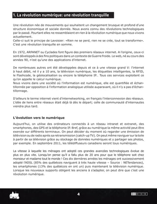 1. La révolution numérique: une révolution tranquille

Une révolution née de mouvements qui souhaitent un changement brusque et profond d’une
structure économique et sociale donnée. Nous avons connu des révolutions technologiques
par le passé. Pourtant elles ne ressemblaient en rien à la révolution numérique que nous vivons
actuellement.
Celle-ci suit le principe de Lavoisier: «Rien ne se perd, rien ne se crée, tout se transforme».
C’est une révolution tranquille en somme.

En 1972, ARPANET ou Cyclades font ﬁgure des premiers réseaux internet. A l’origine, ceux-ci
sont développés à des ﬁns politiques dans un contexte de Guerre froide. Le web, né au cours des
années 90, n’est qu’une des applications d’internet.

De nombreuses autres ont été développées depuis et ce à une vitesse grand V: l’internet
à haut débit, né il y a 10 ans, la télévision numérique, les étiquettes intelligentes, la RFID,
le Flashcode, la géolocalisation ou encore la téléphonie IP… Tous ces services exploitent ce
qu’on appelle le calcul numérique.
Nous vivons dans une société où l’information est numérique, elle est quantiﬁée et échan-
tillonnée par opposition à l’information analogique utilisée auparavant, où il n’y a pas d’échan-
tillonnage.

D’ailleurs le terme internet vient d’internetworking, en français l’interconnexion des réseaux.
L’idée de liens entre réseaux était déjà là dès le départ; celle de communauté d’internautes
viendra plus tard.



L’évolution vers le numérique
Aujourd’hui, on utilise des ordinateurs connectés à un réseau intranet et extranet, des
smartphones, des GPS et la téléphonie IP. Bref, grâce au numérique la même activité peut être
exercée sur différents terminaux. On peut décider du moment où regarder une émission de
télévision ou de radio après sa retransmission (catch-up TV). On peut même naviguer sur la toile
à partir de sa télévision grâce au stockage de données numériques et y partager ses photos,
par exemple. En septembre 2011, les télédiffuseurs canadiens seront tous numériques.

La vitesse à laquelle les ménages ont adopté ces grandes avancées technologiques évolue de
plus en plus vite. Lorsqu’on pense qu’il a fallu plus de 20 ans pour que le téléphone soit chez
monsieur et madame tout le monde ! Ces dix dernières années les ménages ont successivement
adopté l’ADSL (85% des québécois naviguent à très haute vitesse – Source : NETendances),
les smartphones (13% des québécois en ont un) puis maintenant la télévision numérique.
Lorsque les nouveaux supports obligent les anciens à s’adapter, on peut dire que c’est une
révolution numérique.




                                               4
 