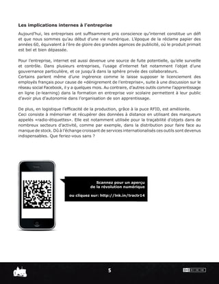Les implications internes à l’entreprise
Aujourd’hui, les entreprises ont sufﬁsamment pris conscience qu’internet constitue un déﬁ
et que nous sommes qu’au début d’une vie numérique. L’époque de la réclame papier des
années 60, équivalent à l’ère de gloire des grandes agences de publicité, où le produit primait
est bel et bien dépassée.

Pour l’entreprise, internet est aussi devenue une source de fuite potentielle, qu’elle surveille
et contrôle. Dans plusieurs entreprises, l’usage d’internet fait notamment l’objet d’une
gouvernance particulière, et ce jusqu’à dans la sphère privée des collaborateurs.
Certains parlent même d’une ingérence comme le laisse supposer le licenciement des
employés français pour cause de «dénigrement de l’entreprise», suite à une discussion sur le
réseau social Facebook, il y a quelques mois. Au contraire, d’autres outils comme l’apprentissage
en ligne (e-learning) dans la formation en entreprise voir scolaire permettent à leur public
d’avoir plus d’autonomie dans l’organisation de son apprentissage.

De plus, en logistique l’efﬁcacité de la production, grâce à la puce RFID, est améliorée.
Ceci consiste à mémoriser et récupérer des données à distance en utilisant des marqueurs
appelés «radio-étiquettes». Elle est notamment utilisée pour la traçabilité d’objets dans de
nombreux secteurs d’activité, comme par exemple, dans la distribution pour faire face au
manque de stock. Dû à l’échange croissant de services internationalisés ces outils sont devenus
indispensables. Que feriez-vous sans ?




                                         Scannez pour un aperçu
                                      de la révolution numérique

                           ou cliquez sur: http://lnk.in/tractr14




                                               5
 