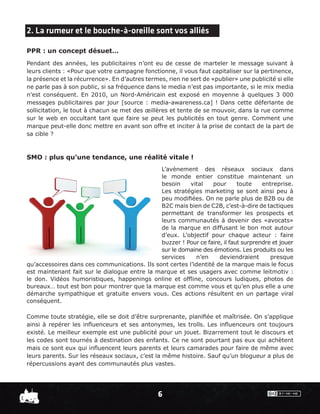 2. La rumeur et le bouche-à-oreille sont vos alliés

PPR : un concept désuet…
Pendant des années, les publicitaires n’ont eu de cesse de marteler le message suivant à
leurs clients : «Pour que votre campagne fonctionne, il vous faut capitaliser sur la pertinence,
la présence et la récurrence». En d’autres termes, rien ne sert de «publier» une publicité si elle
ne parle pas à son public, si sa fréquence dans le media n’est pas importante, si le mix media
n’est conséquent. En 2010, un Nord-Américain est exposé en moyenne à quelques 3 000
messages publicitaires par jour [source : media-awareness.ca] ! Dans cette déferlante de
sollicitation, le tout à chacun se met des œillères et tente de se mouvoir, dans la rue comme
sur le web en occultant tant que faire se peut les publicités en tout genre. Comment une
marque peut-elle donc mettre en avant son offre et inciter à la prise de contact de la part de
sa cible ?



SMO : plus qu’une tendance, une réalité vitale !
                                              L’avènement des réseaux sociaux dans
                                              le monde entier constitue maintenant un
                                              besoin     vital    pour      toute    entreprise.
                                              Les stratégies marketing se sont ainsi peu à
                                              peu modiﬁées. On ne parle plus de B2B ou de
                                              B2C mais bien de C2B, c’est-à-dire de tactiques
                                              permettant de transformer les prospects et
                                              leurs communautés à devenir des «avocats»
                                              de la marque en diffusant le bon mot autour
                                              d’eux. L’objectif pour chaque acteur : faire
                                              buzzer ! Pour ce faire, il faut surprendre et jouer
                                              sur le domaine des émotions. Les produits ou les
                                              services     n’en     deviendraient       presque
qu’accessoires dans ces communications. Ils sont certes l’identité de la marque mais le focus
est maintenant fait sur le dialogue entre la marque et ses usagers avec comme leitmotiv :
le don. Vidéos humoristiques, happenings online et ofﬂine, concours ludiques, photos de
bureaux… tout est bon pour montrer que la marque est comme vous et qu’en plus elle a une
démarche sympathique et gratuite envers vous. Ces actions résultent en un partage viral
conséquent.

Comme toute stratégie, elle se doit d’être surprenante, planiﬁée et maîtrisée. On s’applique
ainsi à repérer les inﬂuenceurs et ses antonymes, les trolls. Les inﬂuenceurs ont toujours
existé. Le meilleur exemple est une publicité pour un jouet. Bizarrement tout le discours et
les codes sont tournés à destination des enfants. Ce ne sont pourtant pas eux qui achètent
mais ce sont eux qui inﬂuencent leurs parents et leurs camarades pour faire de même avec
leurs parents. Sur les réseaux sociaux, c’est la même histoire. Sauf qu’un blogueur a plus de
répercussions ayant des communautés plus vastes.




                                                6
 