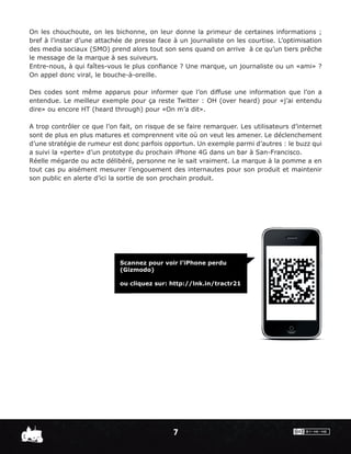 On les chouchoute, on les bichonne, on leur donne la primeur de certaines informations ;
bref à l’instar d’une attachée de presse face à un journaliste on les courtise. L’optimisation
des media sociaux (SMO) prend alors tout son sens quand on arrive à ce qu’un tiers prêche
le message de la marque à ses suiveurs.
Entre-nous, à qui faîtes-vous le plus conﬁance ? Une marque, un journaliste ou un «ami» ?
On appel donc viral, le bouche-à-oreille.

Des codes sont même apparus pour informer que l’on diffuse une information que l’on a
entendue. Le meilleur exemple pour ça reste Twitter : OH (over heard) pour «j’ai entendu
dire» ou encore HT (heard through) pour «On m’a dit».

A trop contrôler ce que l’on fait, on risque de se faire remarquer. Les utilisateurs d’internet
sont de plus en plus matures et comprennent vite où on veut les amener. Le déclenchement
d’une stratégie de rumeur est donc parfois opportun. Un exemple parmi d’autres : le buzz qui
a suivi la «perte» d’un prototype du prochain iPhone 4G dans un bar à San-Francisco.
Réelle mégarde ou acte délibéré, personne ne le sait vraiment. La marque à la pomme a en
tout cas pu aisément mesurer l’engouement des internautes pour son produit et maintenir
son public en alerte d’ici la sortie de son prochain produit.




                             Scannez pour voir l’iPhone perdu
                             (Gizmodo)

                             ou cliquez sur: http://lnk.in/tractr21




                                              7
 