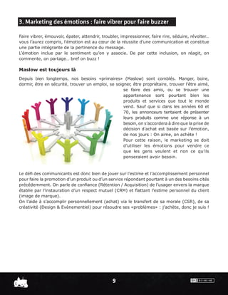 3. Marketing des émotions : faire vibrer pour faire buzzer

Faire vibrer, émouvoir, épater, attendrir, troubler, impressionner, faire rire, séduire, révolter…
vous l’aurez compris, l’émotion est au cœur de la réussite d’une communication et constitue
une partie intégrante de la pertinence du message.
L’émotion inclue par le sentiment qu’on y associe. De par cette inclusion, on réagit, on
commente, on partage… bref on buzz !

Maslow est toujours là
Depuis bien longtemps, nos besoins «primaires» (Maslow) sont comblés. Manger, boire,
dormir, être en sécurité, trouver un emploi, se soigner, être propriétaire, trouver l’être aimé,
                                                    se faire des amis, ou se trouver une
                                                    appartenance sont pourtant bien les
                                                    produits et services que tout le monde
                                                    vend. Sauf que si dans les années 60 et
                                                    70, les annonceurs tentaient de présenter
                                                    leurs produits comme une réponse à un
                                                    besoin, on s’accordera à dire que la prise de
                                                    décision d’achat est basée sur l’émotion,
                                                    de nos jours : On aime, on achète !
                                                    Pour cette raison, le marketing se doit
                                                    d’utiliser les émotions pour vendre ce
                                                    que les gens veulent et non ce qu’ils
                                                    penseraient avoir besoin.



Le déﬁ des communicants est donc bien de jouer sur l’estime et l’accomplissement personnel
pour faire la promotion d’un produit ou d’un service répondant pourtant à un des besoins cités
précédemment. On parle de conﬁance (Rétention / Acquisition) de l’usager envers la marque
établie par l’instauration d’un respect mutuel (CRM) et ﬂattant l’estime personnel du client
(image de marque).
On l’aide à s’accomplir personnellement (achat) via le transfert de sa morale (CSR), de sa
créativité (Design & Evènementiel) pour résoudre ses «problèmes» : j’achète, donc je suis !




                                                9
 