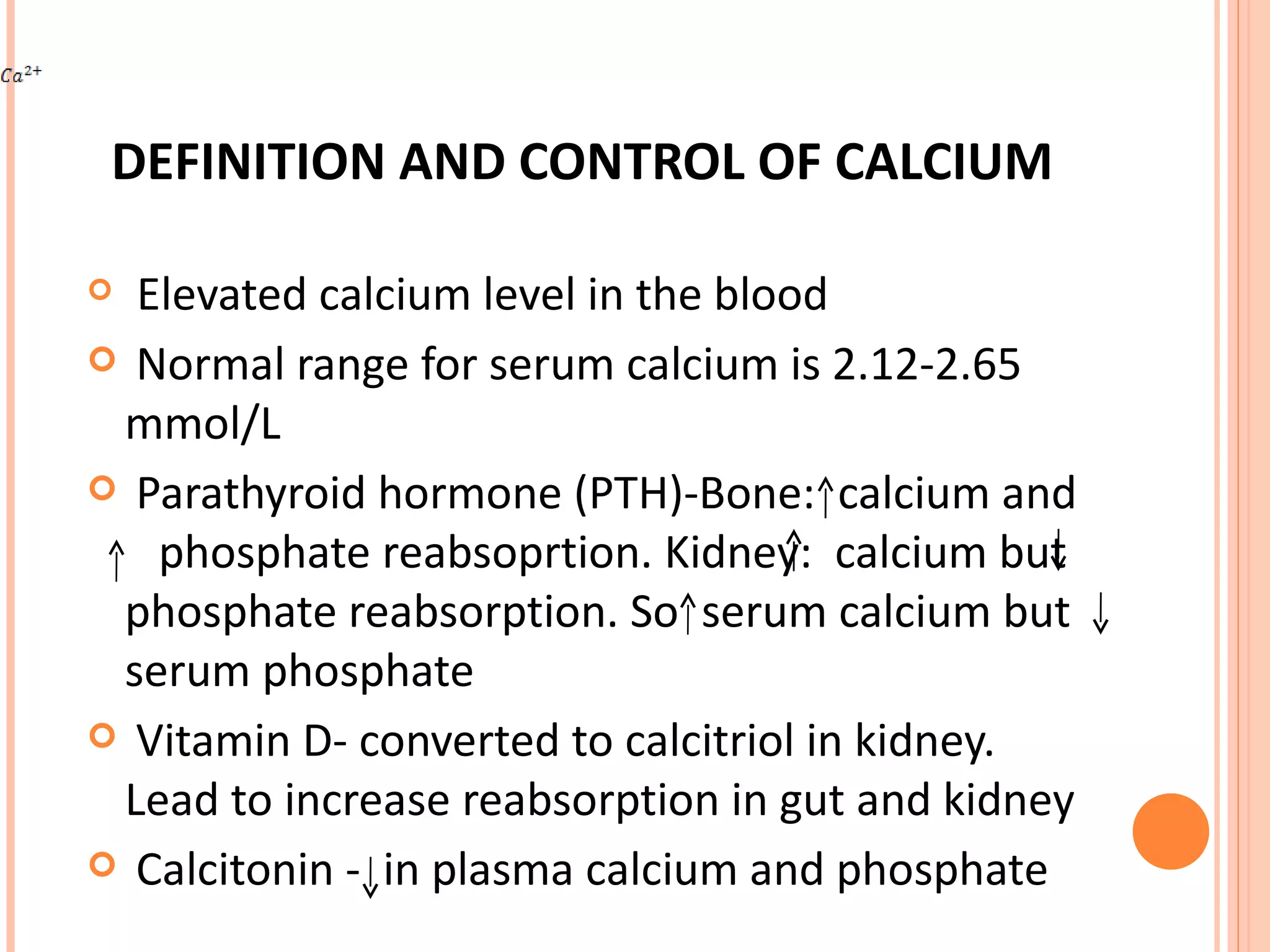 DEFINITION AND CONTROL OF CALCIUM Elevated calcium level in the blood Normal range for serum calcium is 2.12-2.65 mmol/L  Parathyroid hormone (PTH)-Bone:  calcium and  phosphate reabsoprtion. Kidney:  calcium but  phosphate reabsorption. So  serum calcium but  serum phosphate Vitamin D- converted to calcitriol in kidney. Lead to increase reabsorption in gut and kidney Calcitonin -  in plasma calcium and phosphate 