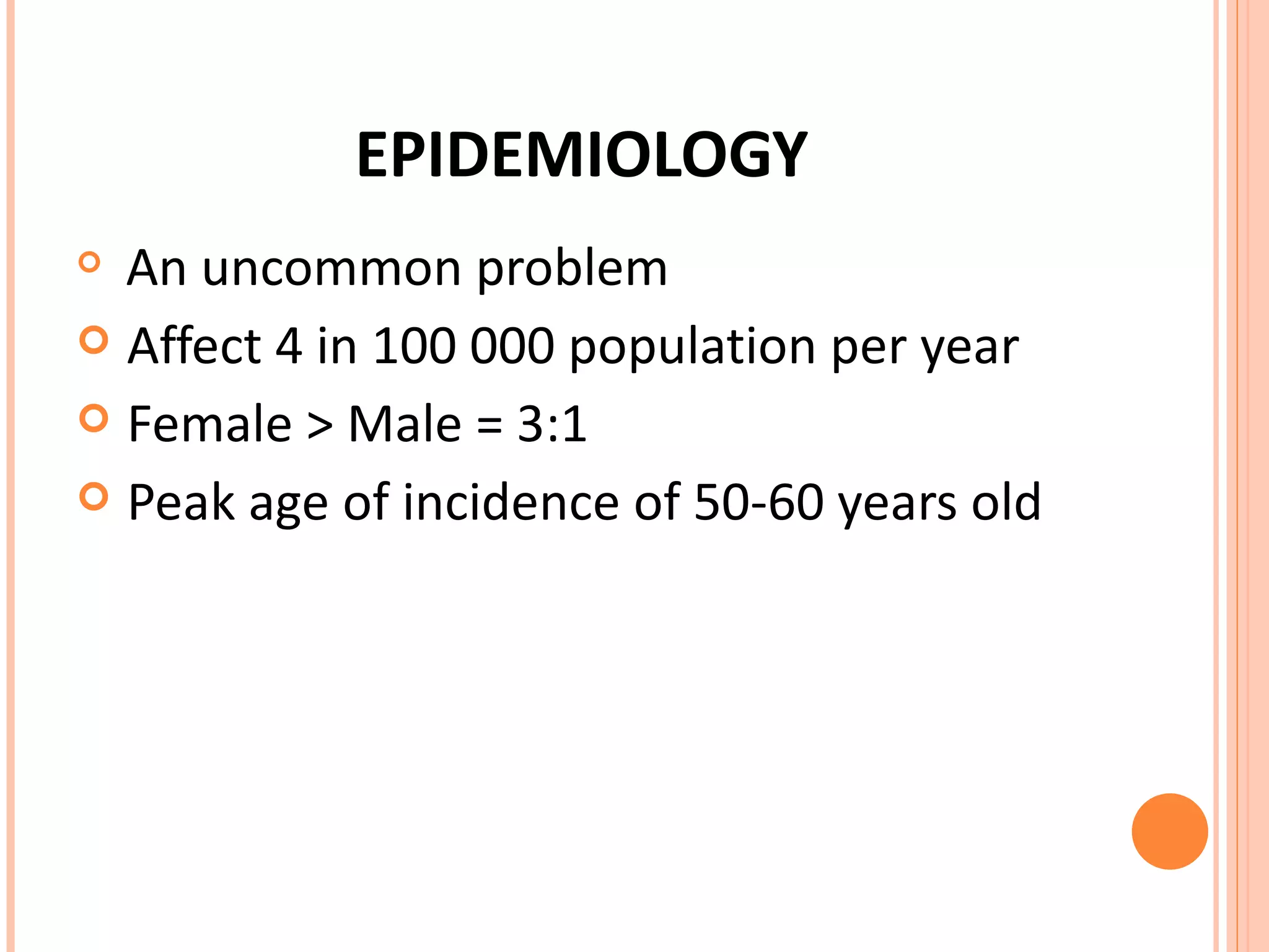 EPIDEMIOLOGY An uncommon problem Affect 4 in 100 000 population per year Female > Male = 3:1 Peak age of incidence of 50-60 years old  