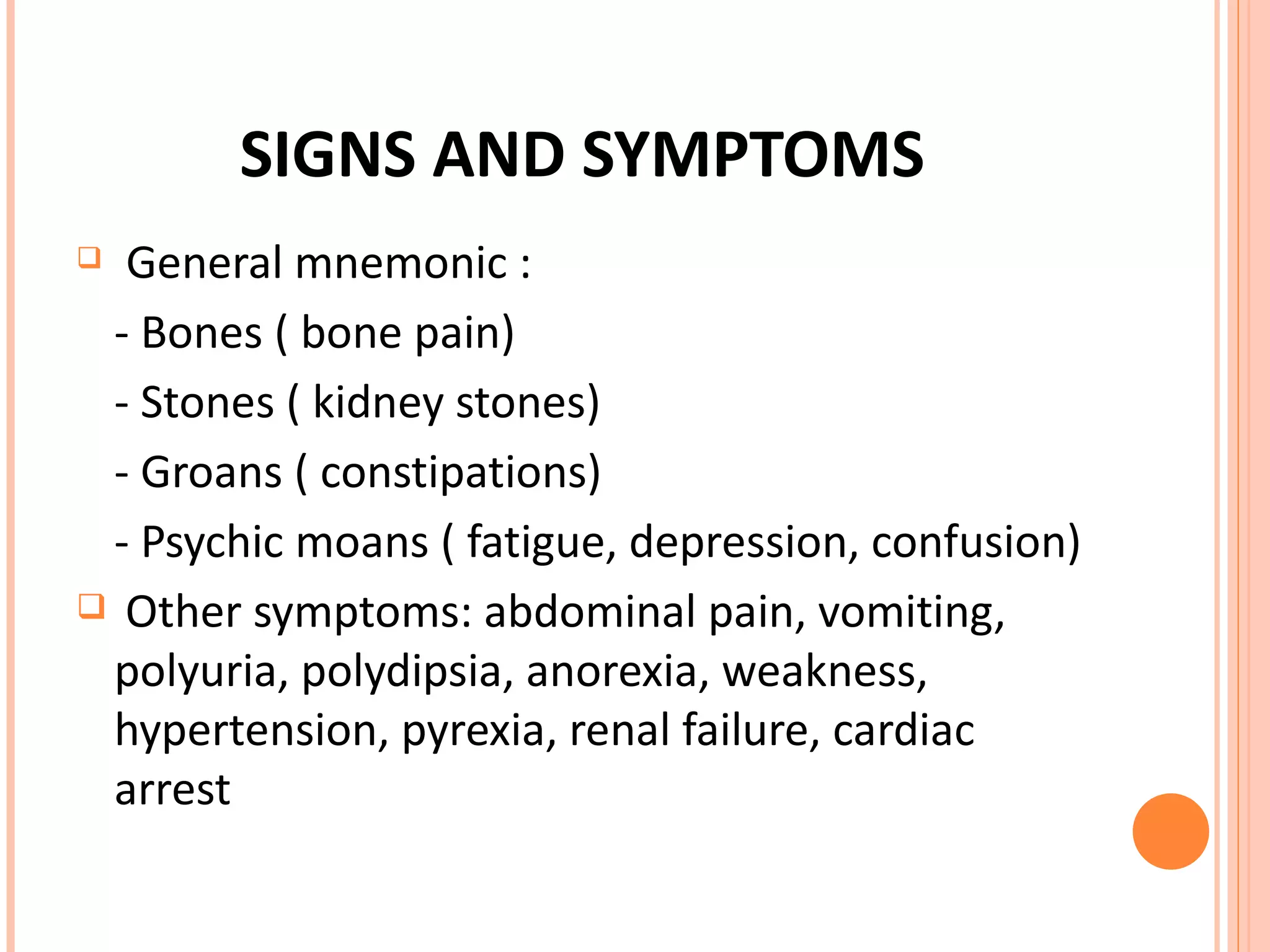 SIGNS AND SYMPTOMS General mnemonic :  - Bones ( bone pain) - Stones ( kidney stones) - Groans ( constipations) - Psychic moans ( fatigue, depression, confusion) Other symptoms: abdominal pain, vomiting, polyuria, polydipsia, anorexia, weakness, hypertension, pyrexia, renal failure, cardiac arrest 