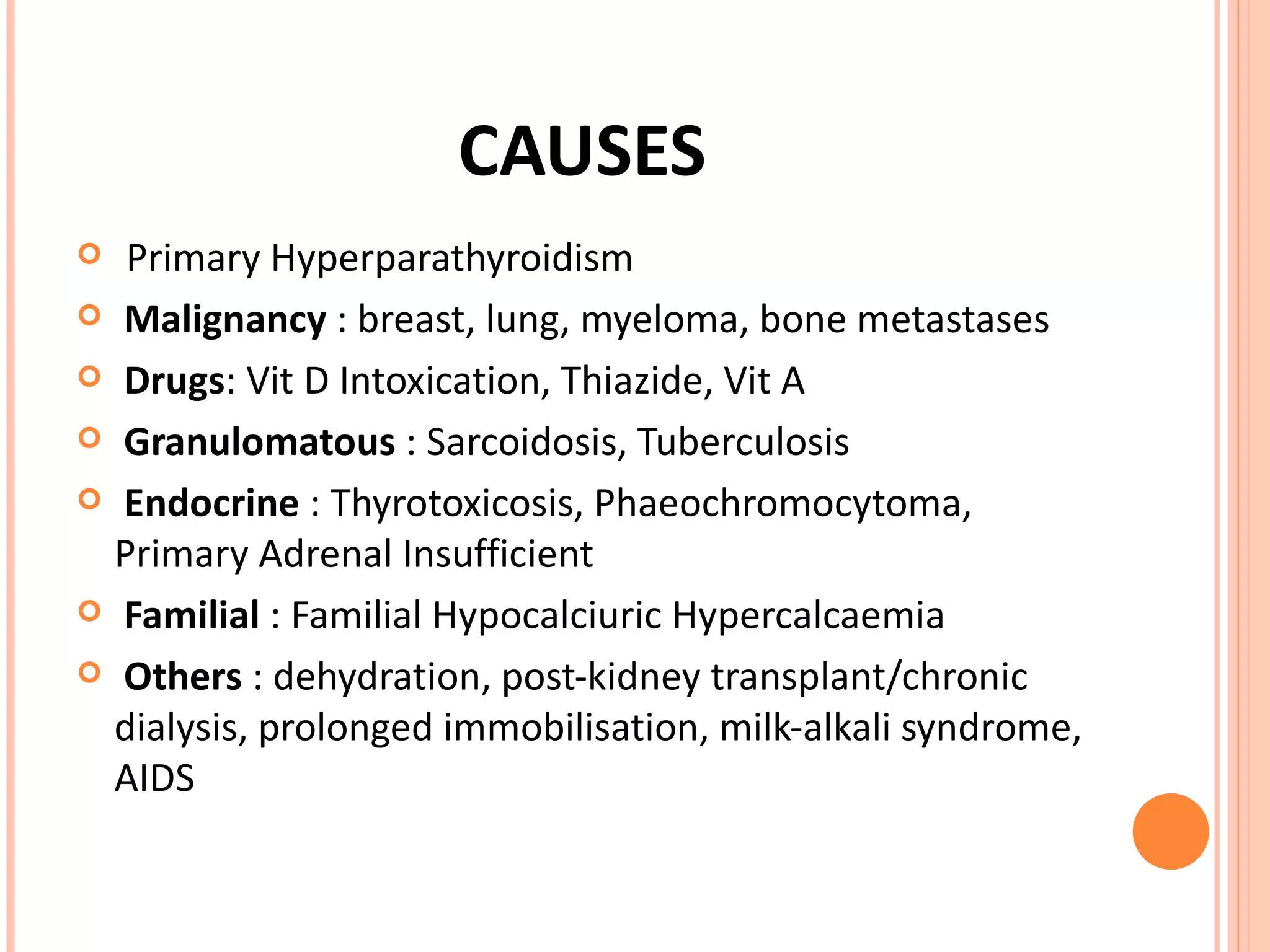 CAUSES Primary Hyperparathyroidism  Malignancy  : breast, lung, myeloma, bone metastases Drugs : Vit D Intoxication, Thiazide, Vit A Granulomatous  : Sarcoidosis, Tuberculosis Endocrine  : Thyrotoxicosis, Phaeochromocytoma, Primary Adrenal Insufficient Familial  : Familial Hypocalciuric Hypercalcaemia Others  : dehydration, post-kidney transplant/chronic dialysis, prolonged immobilisation, milk-alkali syndrome, AIDS 