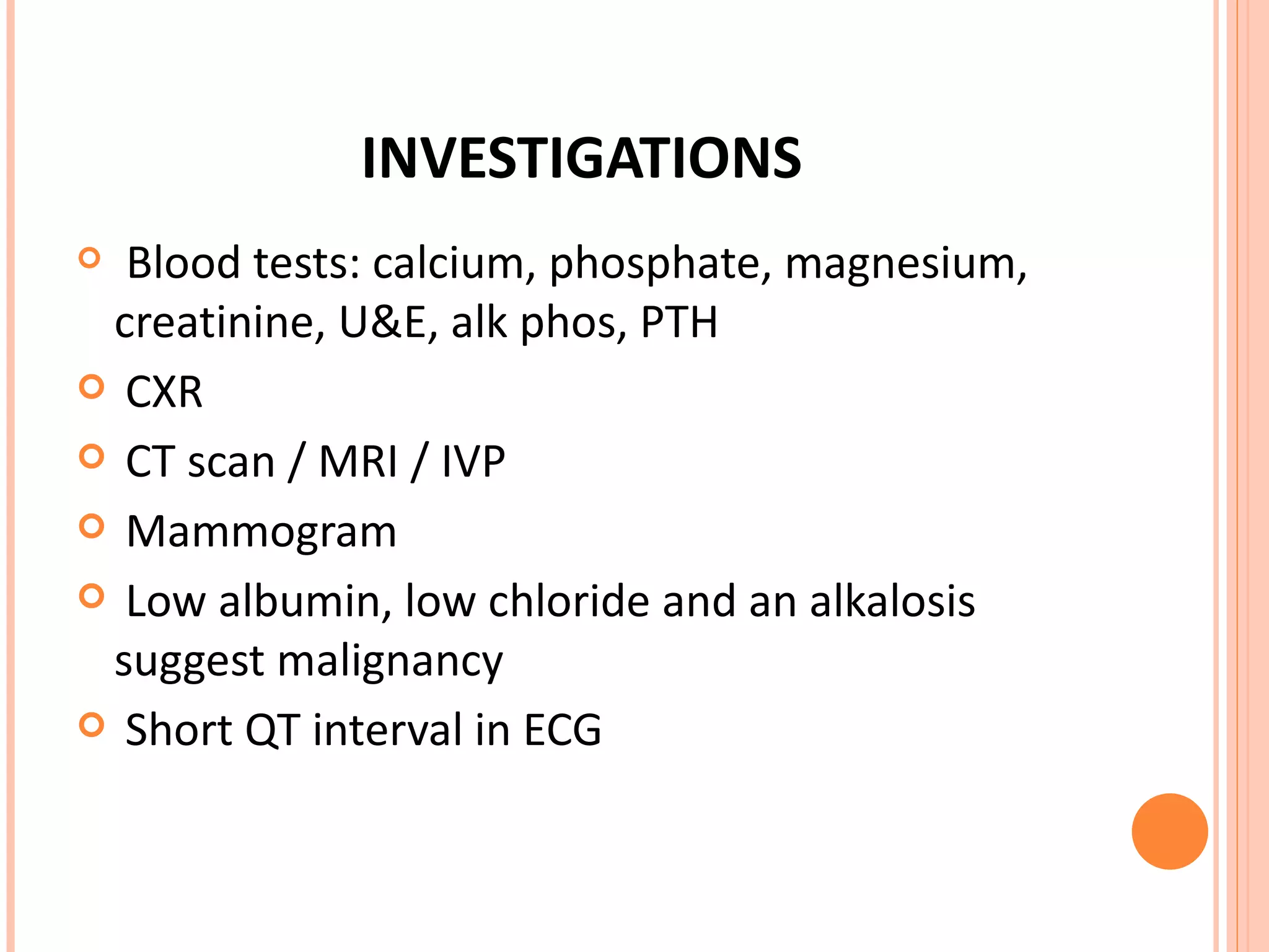 INVESTIGATIONS Blood tests: calcium, phosphate, magnesium, creatinine, U&E, alk phos, PTH CXR CT scan / MRI / IVP Mammogram Low albumin, low chloride and an alkalosis suggest malignancy Short QT interval in ECG 