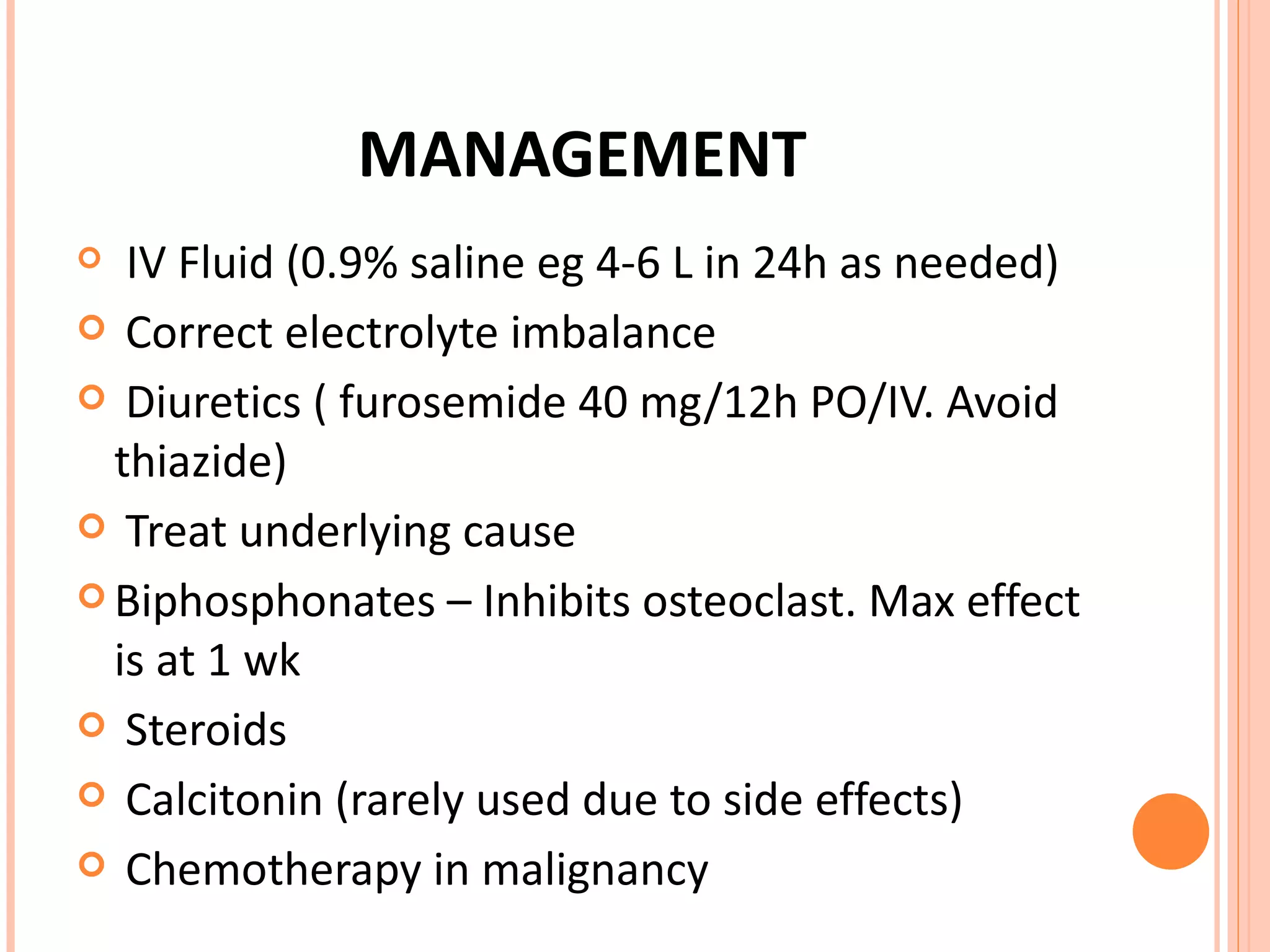 MANAGEMENT IV Fluid (0.9% saline eg 4-6 L in 24h as needed) Correct electrolyte imbalance Diuretics ( furosemide 40 mg/12h PO/IV. Avoid thiazide) Treat underlying cause Biphosphonates – Inhibits osteoclast. Max effect is at 1 wk Steroids Calcitonin (rarely used due to side effects) Chemotherapy in malignancy 