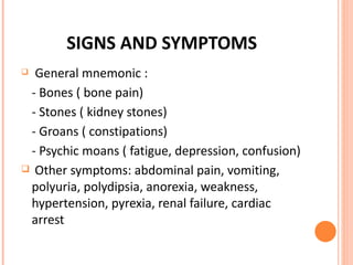 SIGNS AND SYMPTOMS General mnemonic :  - Bones ( bone pain) - Stones ( kidney stones) - Groans ( constipations) - Psychic moans ( fatigue, depression, confusion) Other symptoms: abdominal pain, vomiting, polyuria, polydipsia, anorexia, weakness, hypertension, pyrexia, renal failure, cardiac arrest 