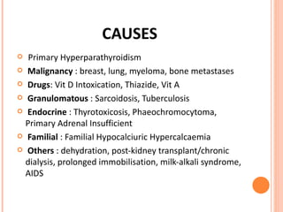 CAUSES Primary Hyperparathyroidism  Malignancy  : breast, lung, myeloma, bone metastases Drugs : Vit D Intoxication, Thiazide, Vit A Granulomatous  : Sarcoidosis, Tuberculosis Endocrine  : Thyrotoxicosis, Phaeochromocytoma, Primary Adrenal Insufficient Familial  : Familial Hypocalciuric Hypercalcaemia Others  : dehydration, post-kidney transplant/chronic dialysis, prolonged immobilisation, milk-alkali syndrome, AIDS 