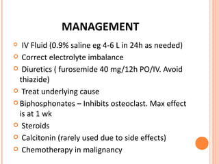 MANAGEMENT IV Fluid (0.9% saline eg 4-6 L in 24h as needed) Correct electrolyte imbalance Diuretics ( furosemide 40 mg/12h PO/IV. Avoid thiazide) Treat underlying cause Biphosphonates – Inhibits osteoclast. Max effect is at 1 wk Steroids Calcitonin (rarely used due to side effects) Chemotherapy in malignancy 