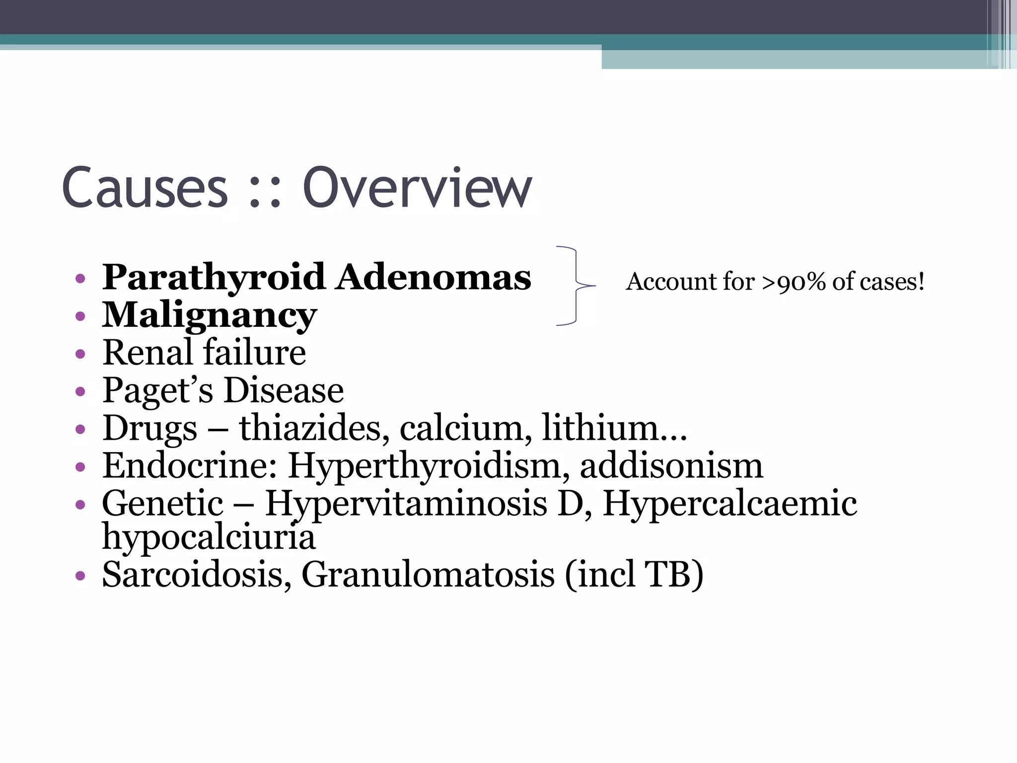 Causes :: Overview Parathyroid Adenomas Malignancy Renal failure Paget’s Disease Drugs – thiazides, calcium, lithium… Endocrine: Hyperthyroidism, addisonism Genetic – Hypervitaminosis D, Hypercalcaemic hypocalciuria Sarcoidosis, Granulomatosis (incl TB) Account for >90% of cases! 