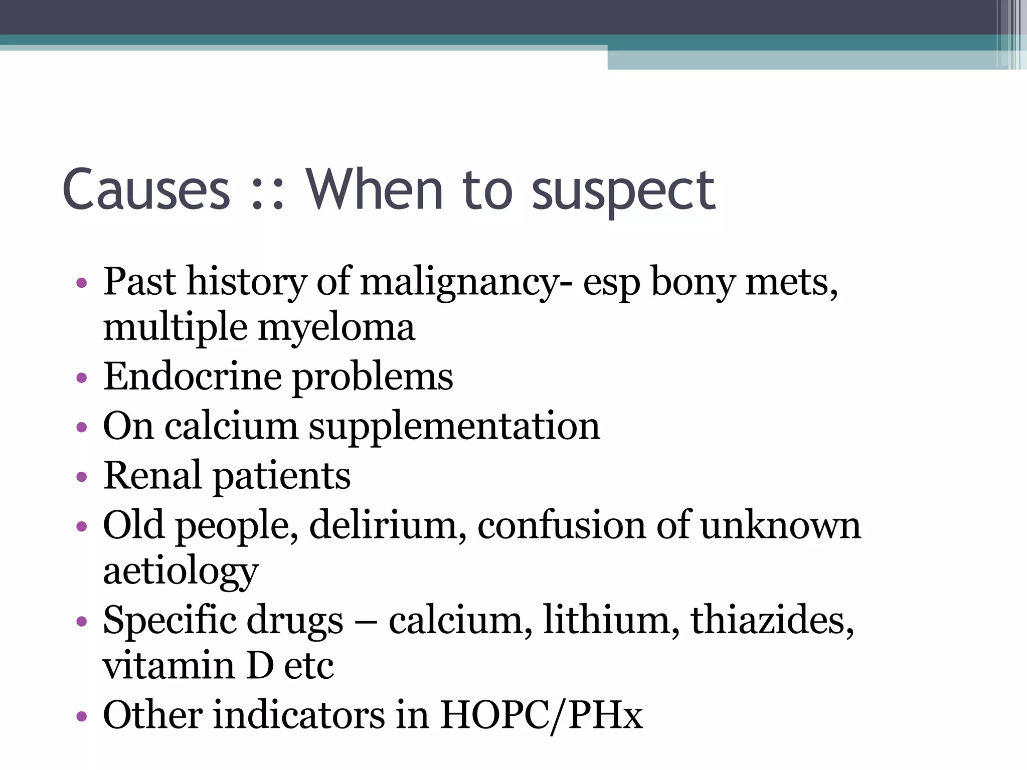 Causes :: When to suspect Past history of malignancy- esp bony mets, multiple myeloma Endocrine problems On calcium supplementation Renal patients Old people, delirium, confusion of unknown aetiology Specific drugs – calcium, lithium, thiazides, vitamin D etc Other indicators in HOPC/PHx 
