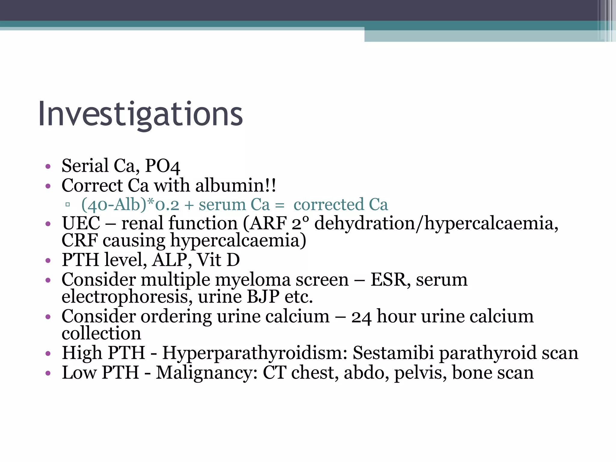 Investigations Serial Ca, PO4 Correct Ca with albumin!! (40-Alb)*0.2 + serum Ca =  corrected Ca UEC – renal function (ARF 2° dehydration/hypercalcaemia, CRF causing hypercalcaemia) PTH level, ALP, Vit D Consider multiple myeloma screen – ESR, serum electrophoresis, urine BJP etc. Consider ordering urine calcium – 24 hour urine calcium collection High PTH - Hyperparathyroidism: Sestamibi parathyroid scan Low PTH - Malignancy: CT chest, abdo, pelvis, bone scan 