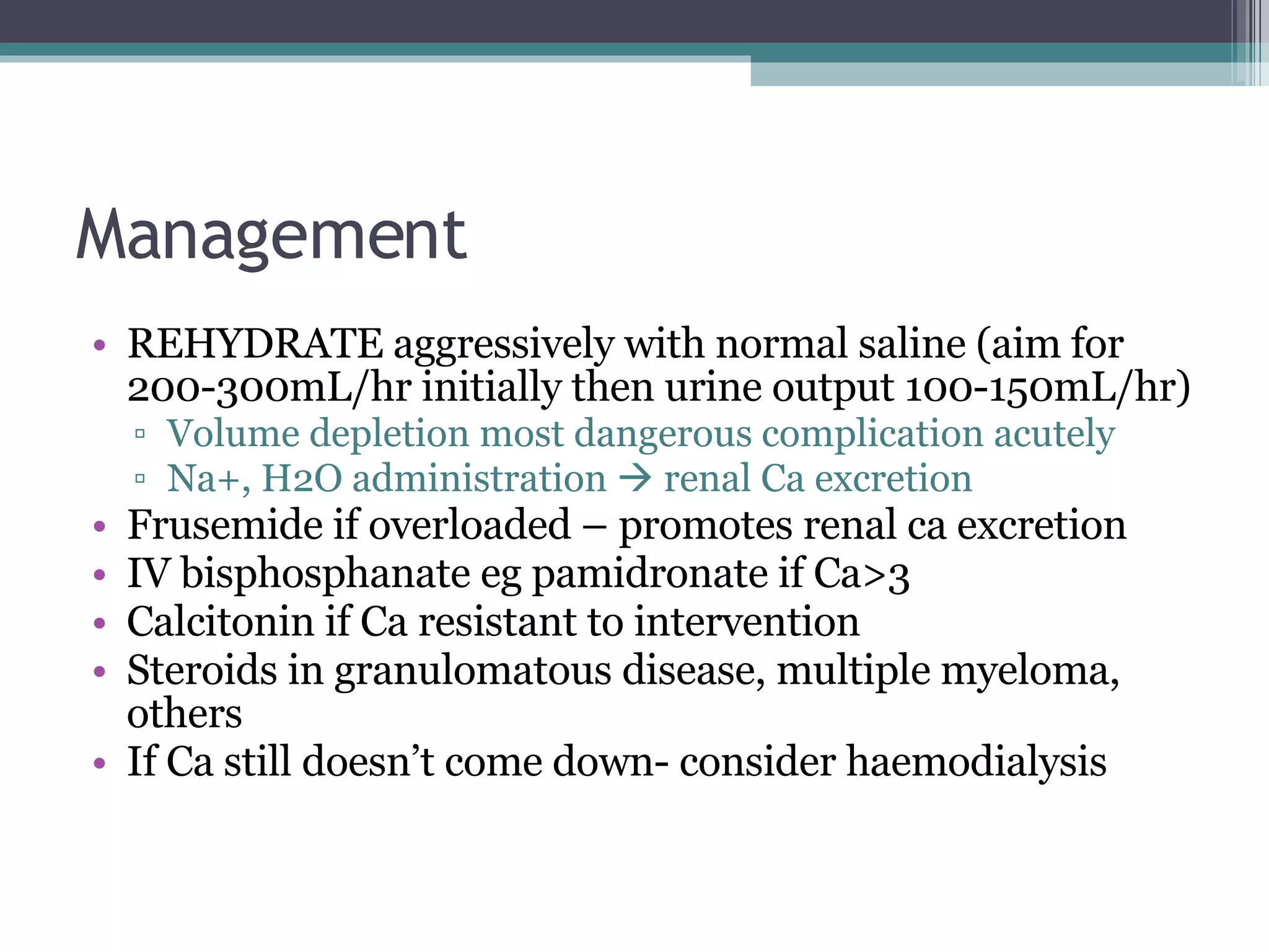 Management REHYDRATE aggressively with normal saline (aim for 200-300mL/hr initially then urine output 100-150mL/hr) Volume depletion most dangerous complication acutely Na+, H2O administration    renal Ca excretion Frusemide if overloaded – promotes renal ca excretion IV bisphosphanate eg pamidronate if Ca>3 Calcitonin if Ca resistant to intervention Steroids in granulomatous disease, multiple myeloma, others If Ca still doesn’t come down- consider haemodialysis 