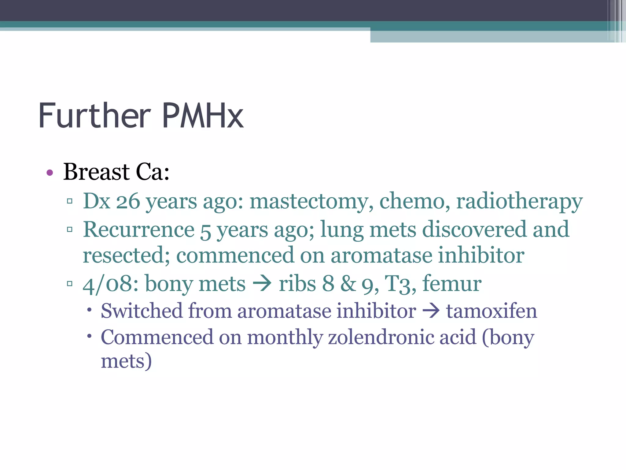 Further PMHx Breast Ca: Dx 26 years ago: mastectomy, chemo, radiotherapy Recurrence 5 years ago; lung mets discovered and resected; commenced on aromatase inhibitor 4/08: bony mets    ribs 8 & 9, T3, femur Switched from aromatase inhibitor    tamoxifen Commenced on monthly zolendronic acid (bony mets) 