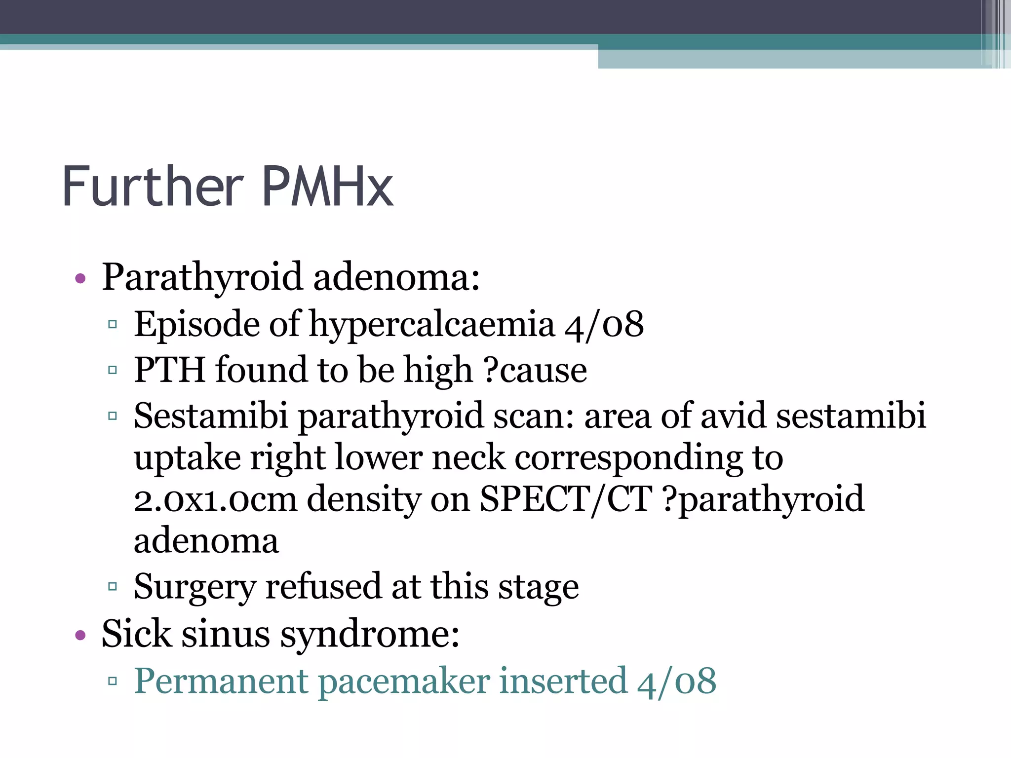 Further PMHx Parathyroid adenoma: Episode of hypercalcaemia 4/08 PTH found to be high ?cause Sestamibi parathyroid scan: area of avid sestamibi uptake right lower neck corresponding to 2.0x1.0cm density on SPECT/CT ?parathyroid adenoma Surgery refused at this stage Sick sinus syndrome: Permanent pacemaker inserted 4/08 