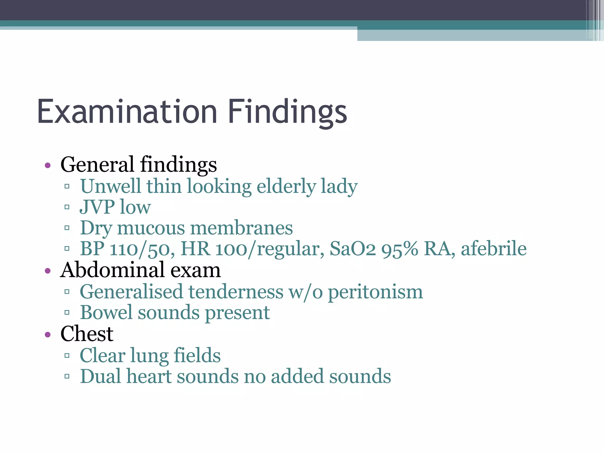 Examination Findings General findings Unwell thin looking elderly lady JVP low Dry mucous membranes BP 110/50, HR 100/regular, SaO2 95% RA, afebrile Abdominal exam Generalised tenderness w/o peritonism Bowel sounds present Chest Clear lung fields Dual heart sounds no added sounds 