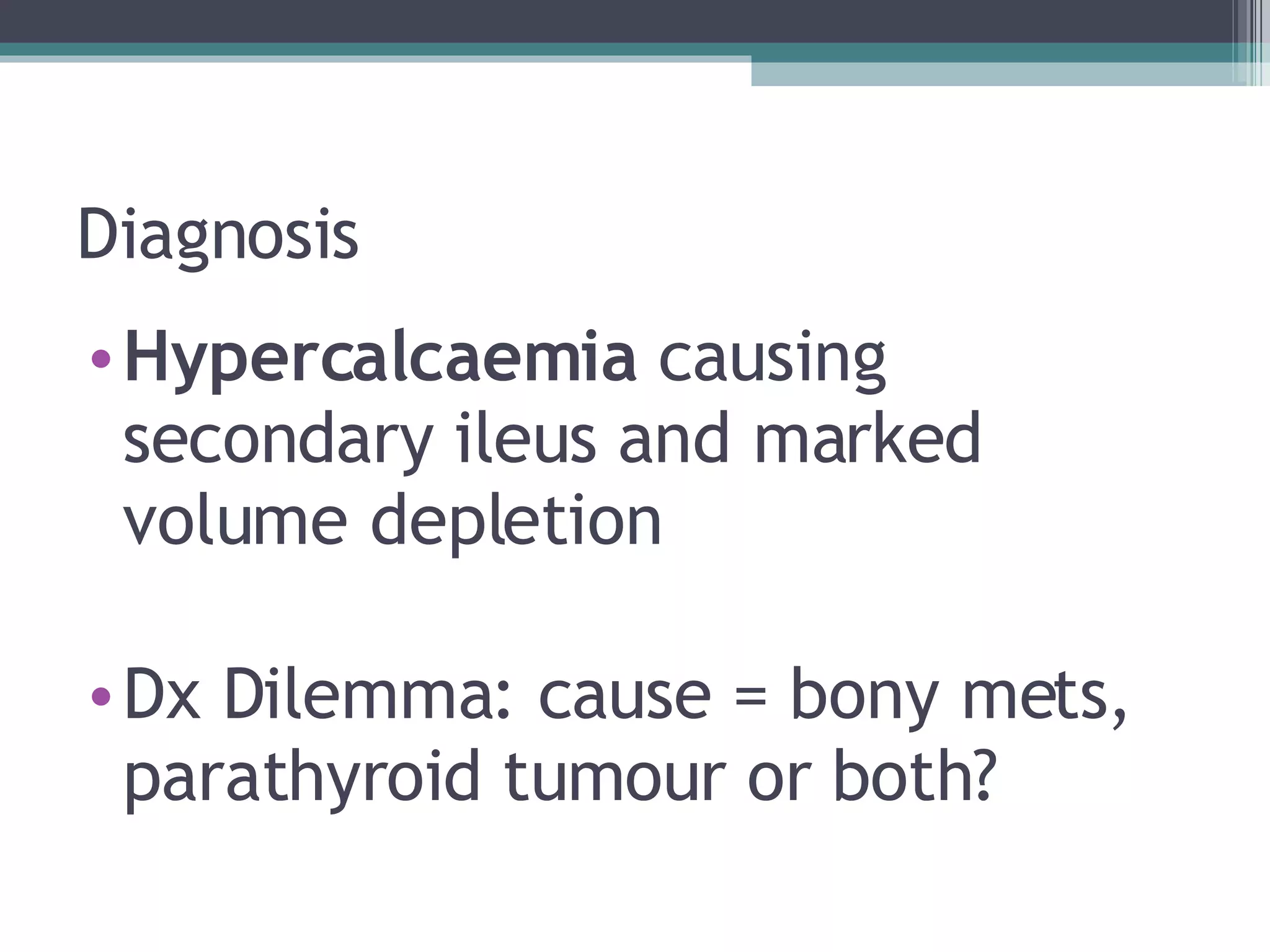 Diagnosis Hypercalcaemia  causing secondary ileus and marked volume depletion Dx Dilemma: cause = bony mets, parathyroid tumour or both? 