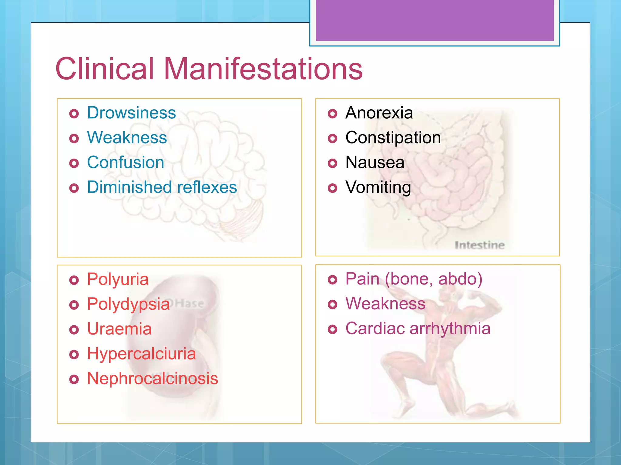  Polyuria
 Polydypsia
 Uraemia
 Hypercalciuria
 Nephrocalcinosis
 Drowsiness
 Weakness
 Confusion
 Diminished reflexes
Clinical Manifestations
 Anorexia
 Constipation
 Nausea
 Vomiting
 Pain (bone, abdo)
 Weakness
 Cardiac arrhythmia
 