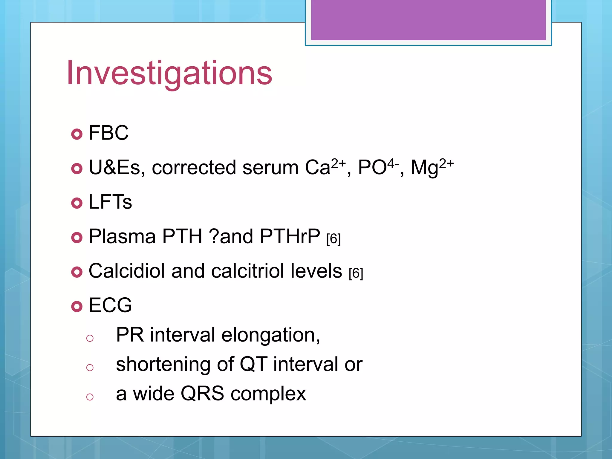 Investigations
 FBC
 U&Es, corrected serum Ca2+, PO4-, Mg2+
 LFTs
 Plasma PTH ?and PTHrP [6]
 Calcidiol and calcitriol levels [6]
 ECG
o PR interval elongation,
o shortening of QT interval or
o a wide QRS complex
 
