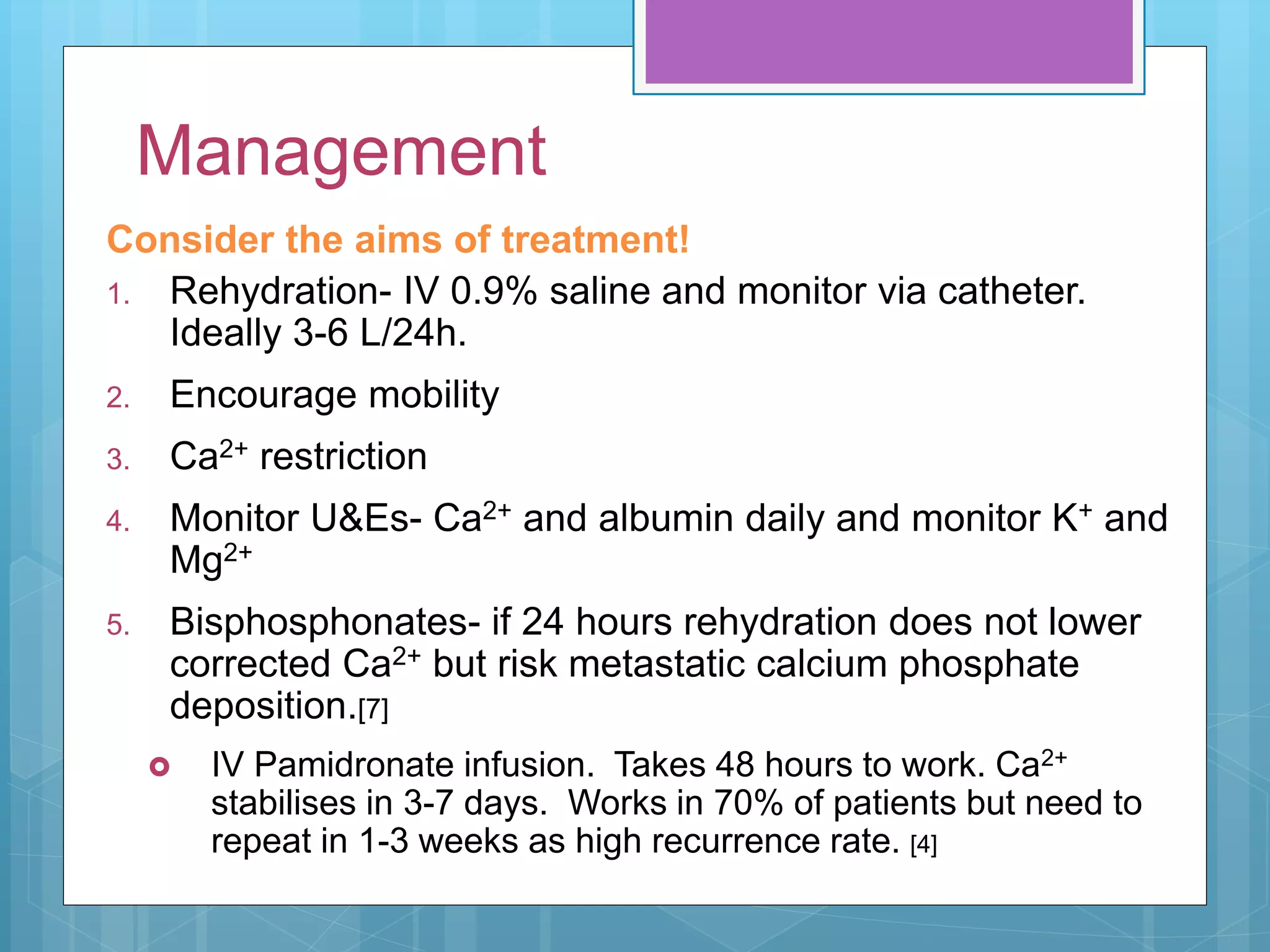 Management
Consider the aims of treatment!
1. Rehydration- IV 0.9% saline and monitor via catheter.
Ideally 3-6 L/24h.
2. Encourage mobility
3. Ca2+ restriction
4. Monitor U&Es- Ca2+ and albumin daily and monitor K+ and
Mg2+
5. Bisphosphonates- if 24 hours rehydration does not lower
corrected Ca2+ but risk metastatic calcium phosphate
deposition.[7]
 IV Pamidronate infusion. Takes 48 hours to work. Ca2+
stabilises in 3-7 days. Works in 70% of patients but need to
repeat in 1-3 weeks as high recurrence rate. [4]
 