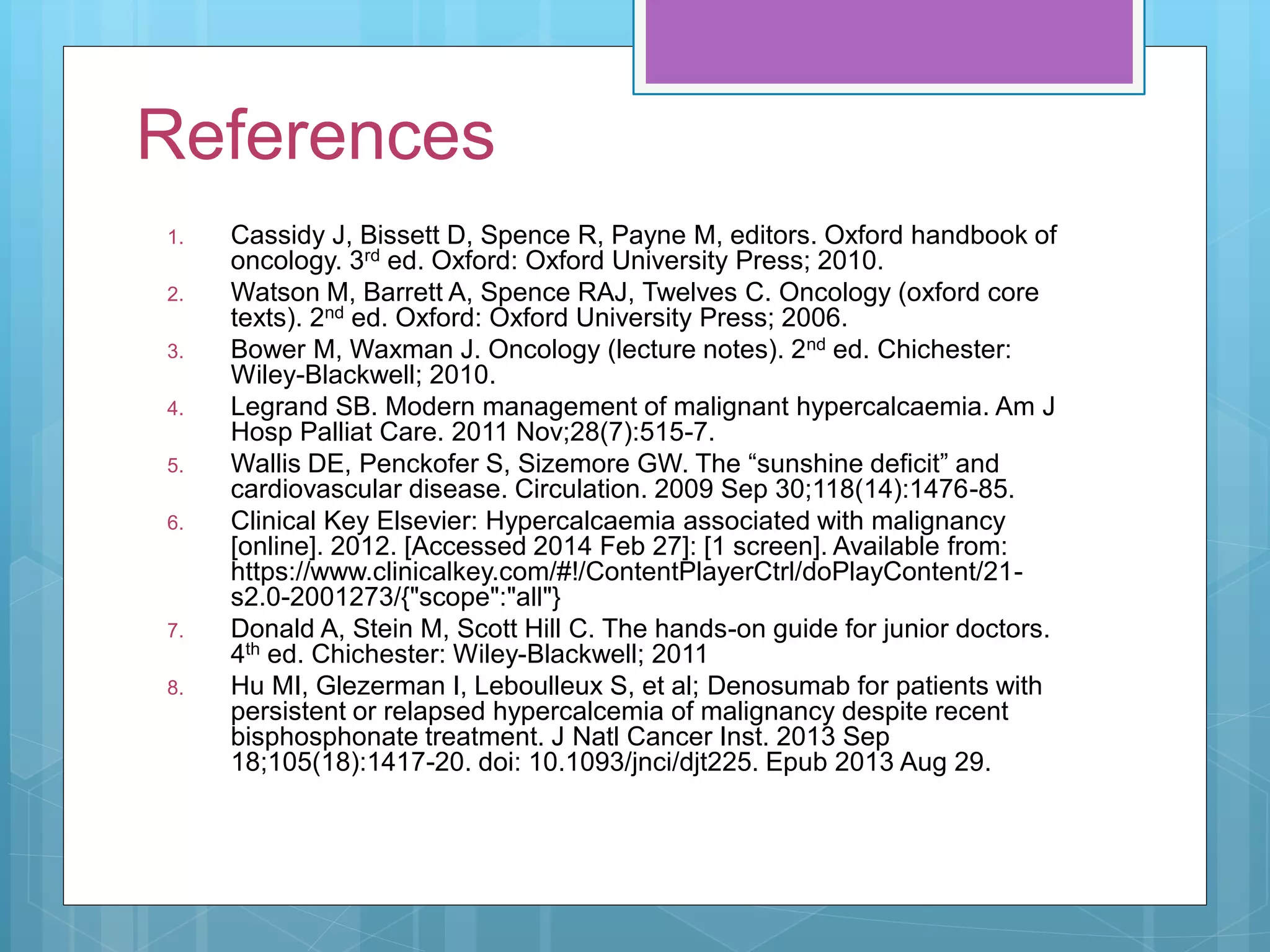 References
1. Cassidy J, Bissett D, Spence R, Payne M, editors. Oxford handbook of
oncology. 3rd ed. Oxford: Oxford University Press; 2010.
2. Watson M, Barrett A, Spence RAJ, Twelves C. Oncology (oxford core
texts). 2nd ed. Oxford: Oxford University Press; 2006.
3. Bower M, Waxman J. Oncology (lecture notes). 2nd ed. Chichester:
Wiley-Blackwell; 2010.
4. Legrand SB. Modern management of malignant hypercalcaemia. Am J
Hosp Palliat Care. 2011 Nov;28(7):515-7.
5. Wallis DE, Penckofer S, Sizemore GW. The “sunshine deficit” and
cardiovascular disease. Circulation. 2009 Sep 30;118(14):1476-85.
6. Clinical Key Elsevier: Hypercalcaemia associated with malignancy
[online]. 2012. [Accessed 2014 Feb 27]: [1 screen]. Available from:
https://www.clinicalkey.com/#!/ContentPlayerCtrl/doPlayContent/21-
s2.0-2001273/{"scope":"all"}
7. Donald A, Stein M, Scott Hill C. The hands-on guide for junior doctors.
4th ed. Chichester: Wiley-Blackwell; 2011
8. Hu MI, Glezerman I, Leboulleux S, et al; Denosumab for patients with
persistent or relapsed hypercalcemia of malignancy despite recent
bisphosphonate treatment. J Natl Cancer Inst. 2013 Sep
18;105(18):1417-20. doi: 10.1093/jnci/djt225. Epub 2013 Aug 29.
 
