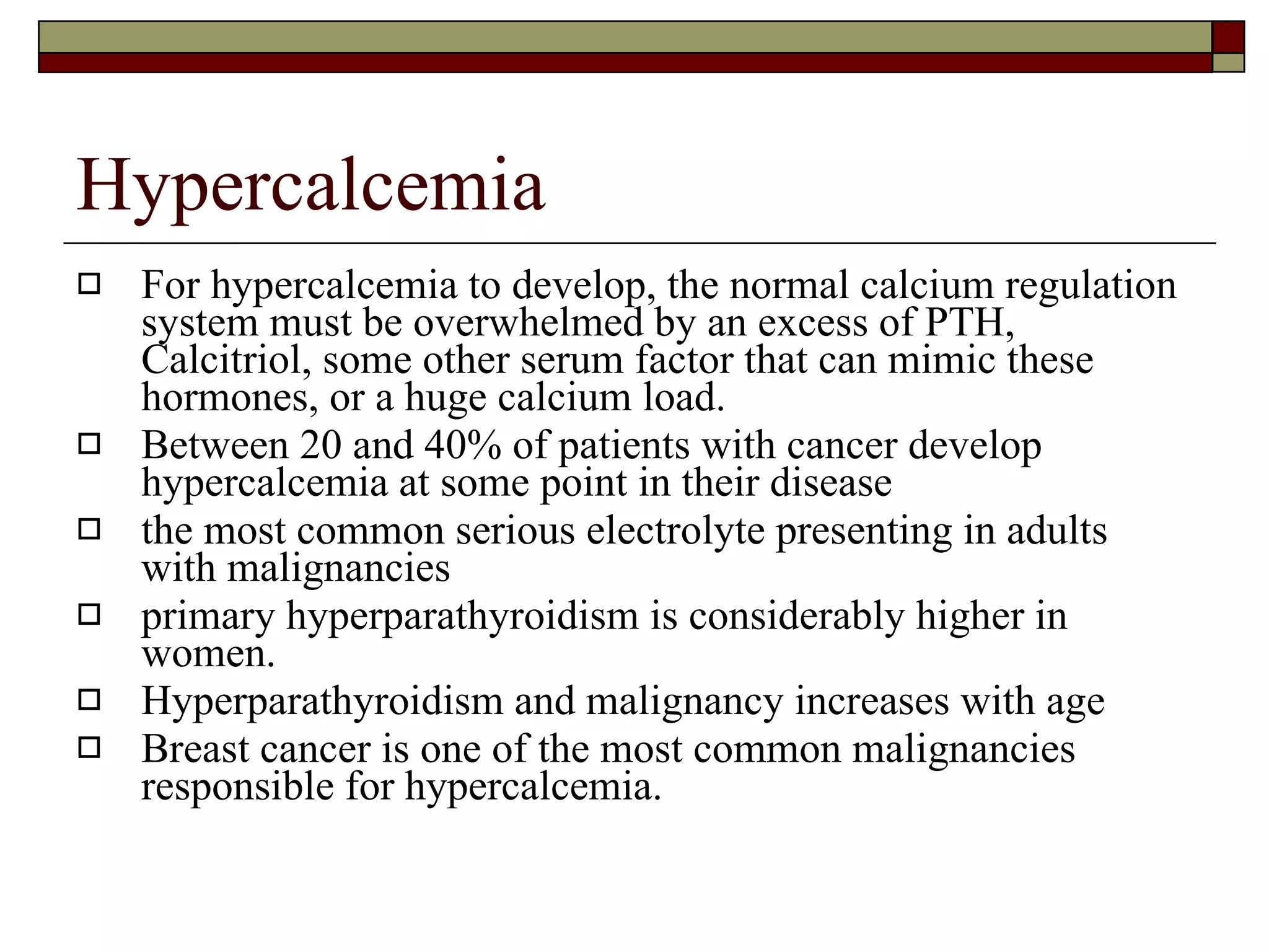 Hypercalcemia For hypercalcemia to develop, the normal calcium regulation system must be overwhelmed by an excess of PTH, Calcitriol, some other serum factor that can mimic these hormones, or a huge calcium load. Between 20 and 40% of patients with cancer develop hypercalcemia at some point in their disease  the most common serious electrolyte presenting in adults with malignancies  primary hyperparathyroidism is considerably higher in women.  Hyperparathyroidism and malignancy increases with age Breast cancer is one of the most common malignancies responsible for hypercalcemia. 