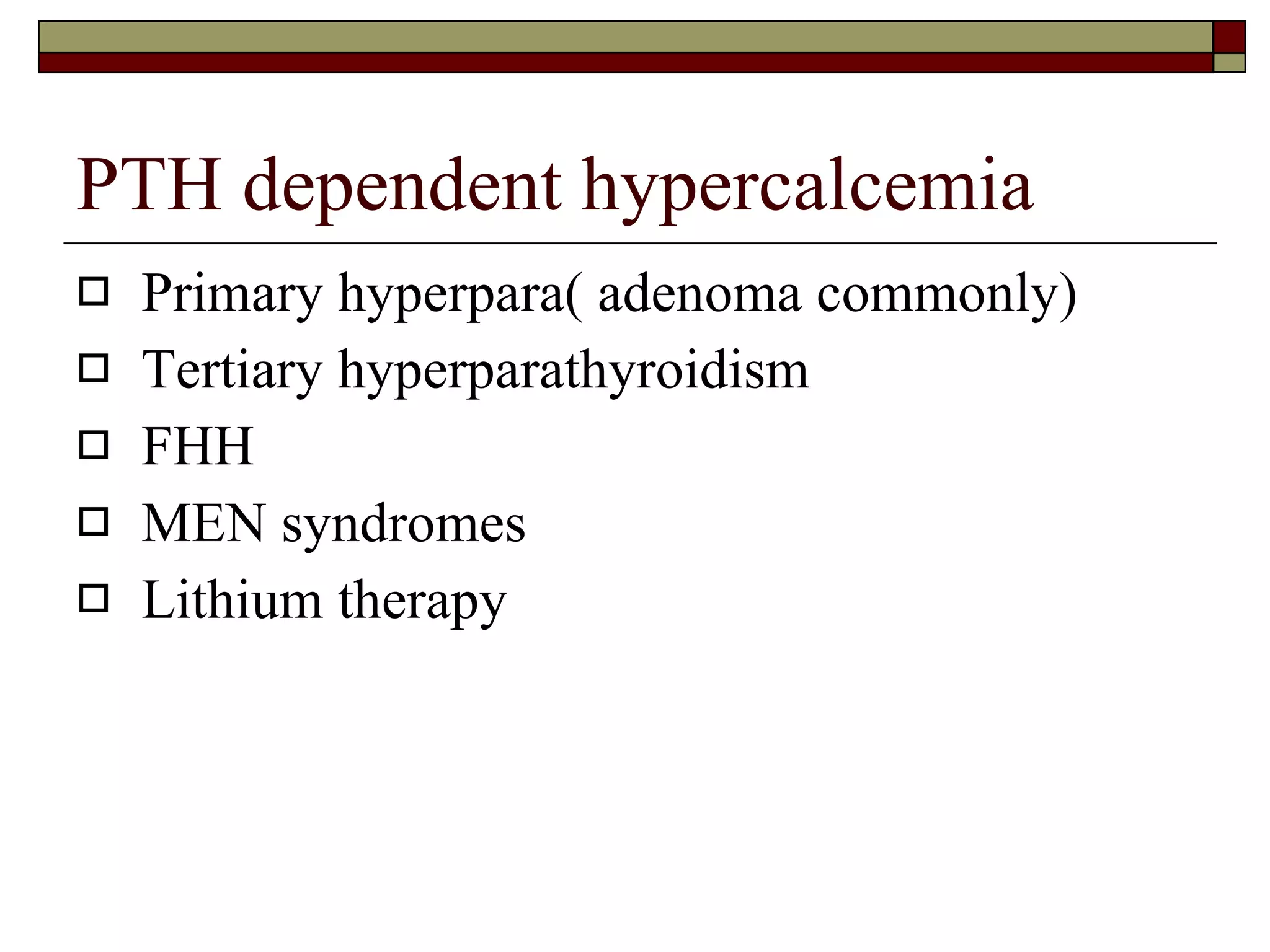 PTH dependent hypercalcemia Primary hyperpara( adenoma commonly) Tertiary hyperparathyroidism FHH MEN syndromes Lithium therapy 