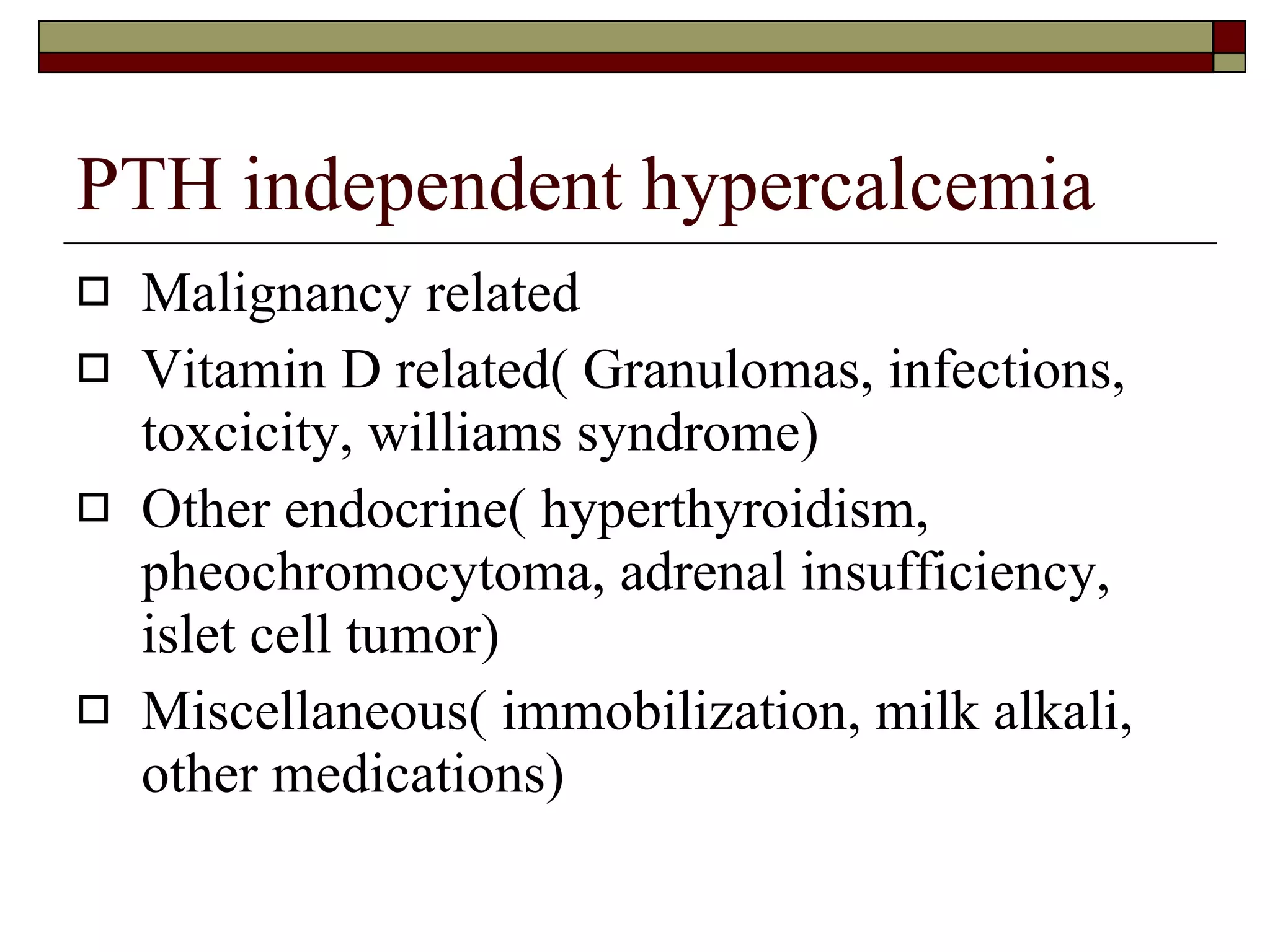 PTH independent hypercalcemia Malignancy related Vitamin D related( Granulomas, infections, toxcicity, williams syndrome) Other endocrine( hyperthyroidism, pheochromocytoma, adrenal insufficiency, islet cell tumor) Miscellaneous( immobilization, milk alkali, other medications) 