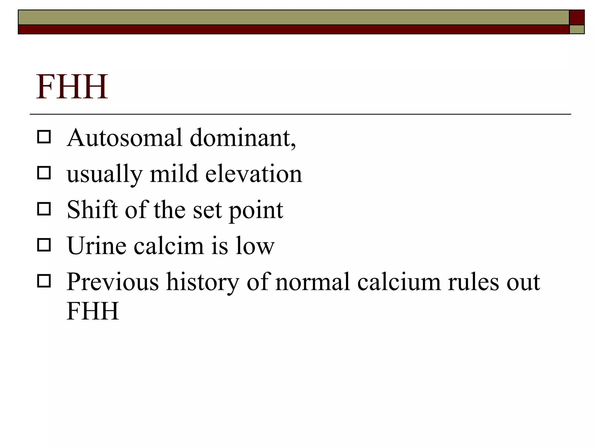 FHH Autosomal dominant,  usually mild elevation Shift of the set point Urine calcim is low Previous history of normal calcium rules out FHH 