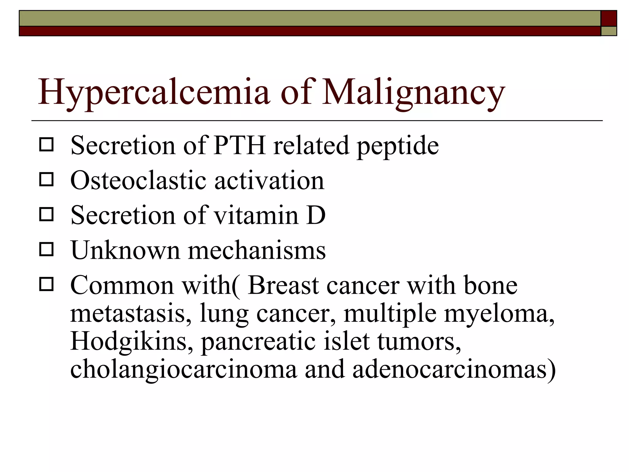 Hypercalcemia of Malignancy Secretion of PTH related peptide Osteoclastic activation Secretion of vitamin D Unknown mechanisms Common with( Breast cancer with bone metastasis, lung cancer, multiple myeloma, Hodgikins, pancreatic islet tumors, cholangiocarcinoma and adenocarcinomas) 