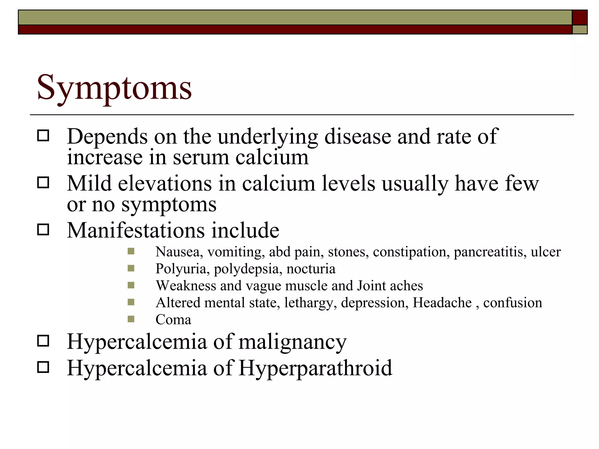 Symptoms Depends on the underlying disease and rate of increase in serum calcium Mild elevations in calcium levels usually have few or no symptoms  Manifestations include Nausea, vomiting, abd pain, stones, constipation, pancreatitis, ulcer Polyuria, polydepsia, nocturia Weakness and vague muscle and Joint aches Altered mental state, lethargy, depression, Headache , confusion  Coma Hypercalcemia of malignancy Hypercalcemia of Hyperparathroid 