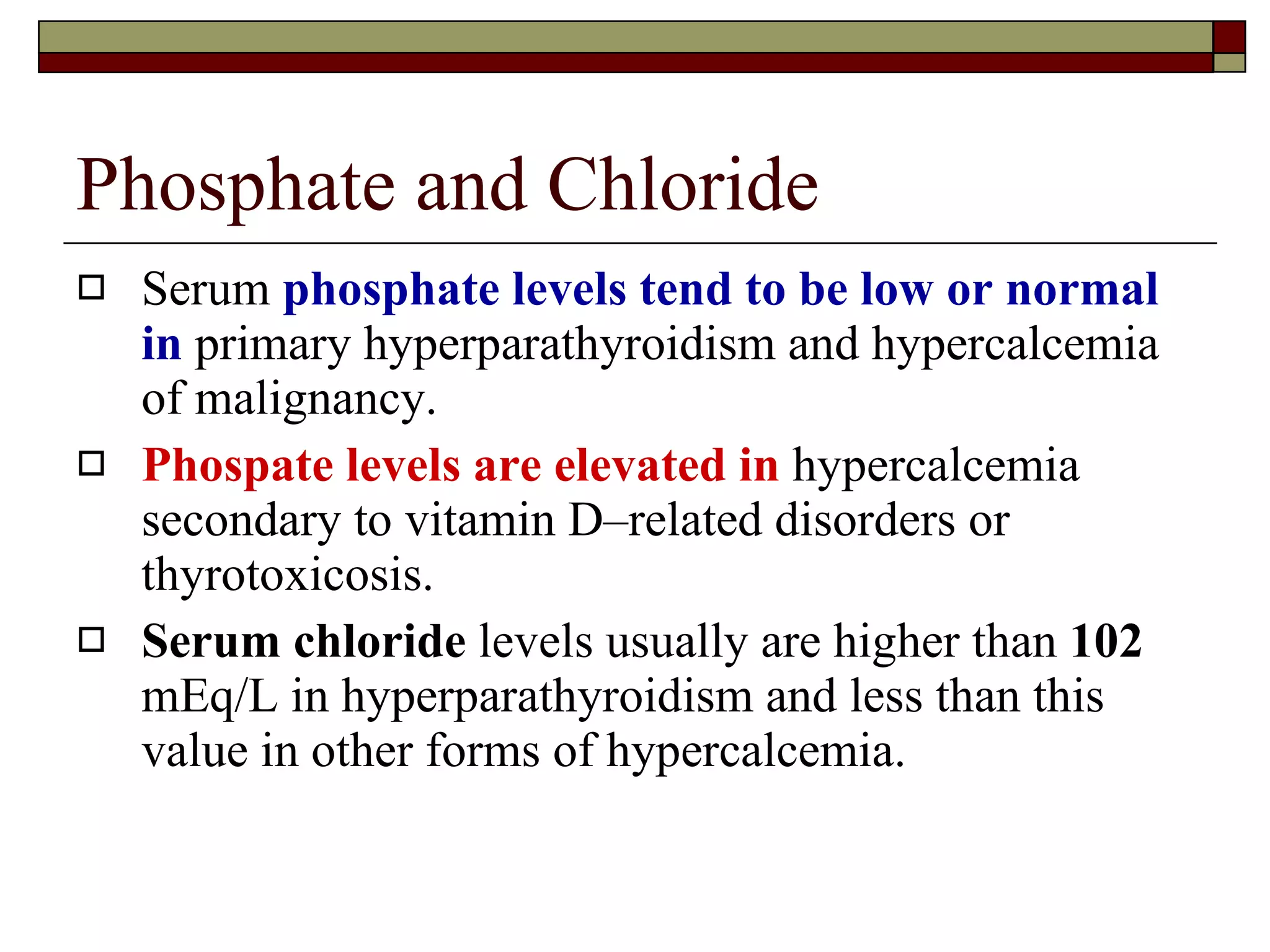 Phosphate and Chloride Serum  phosphate levels tend to be low or normal in  primary hyperparathyroidism and hypercalcemia of malignancy.  Phospate levels are elevated in  hypercalcemia secondary to vitamin D–related disorders or thyrotoxicosis.  Serum chloride  levels usually are higher than  102  mEq/L in hyperparathyroidism and less than this value in other forms of hypercalcemia.  