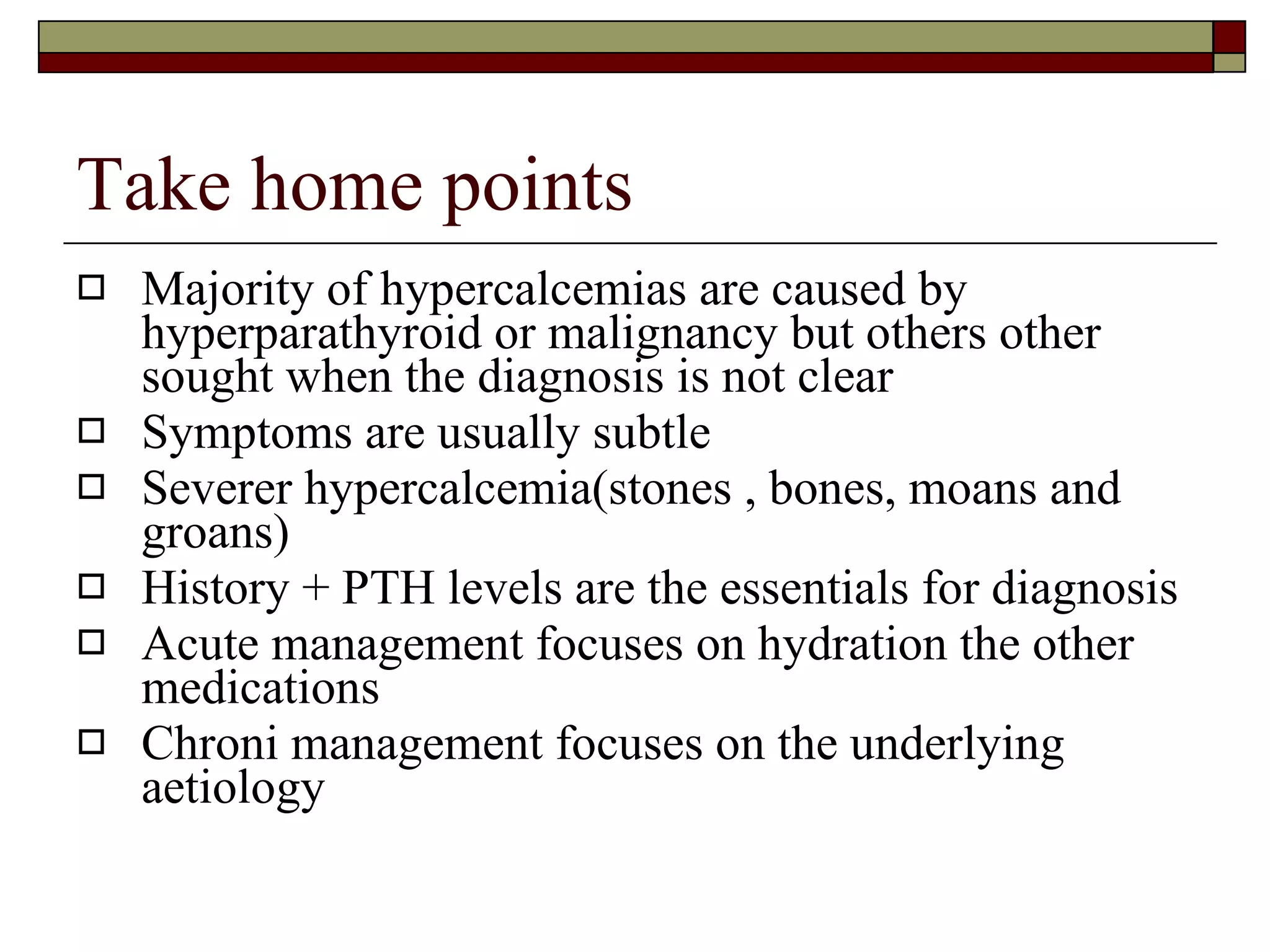 Take home points Majority of hypercalcemias are caused by hyperparathyroid or malignancy but others other sought when the diagnosis is not clear Symptoms are usually subtle Severer hypercalcemia(stones , bones, moans and groans) History + PTH levels are the essentials for diagnosis Acute management focuses on hydration the other medications Chroni management focuses on the underlying aetiology 