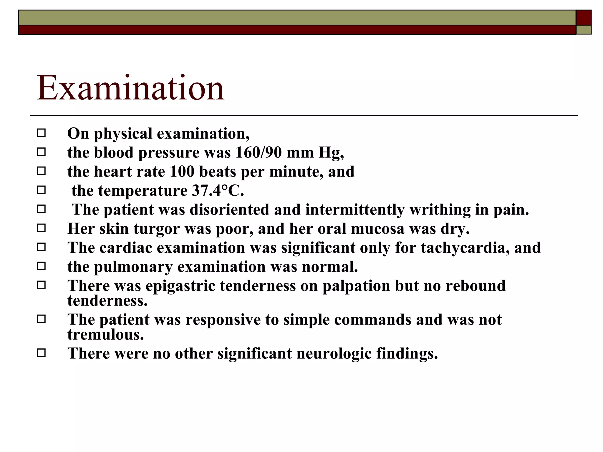Examination On physical examination,  the blood pressure was 160/90 mm Hg,  the heart rate 100 beats per minute, and the temperature 37.4°C. The patient was disoriented and intermittently writhing in pain.  Her skin turgor was poor, and her oral mucosa was dry.  The cardiac examination was significant only for tachycardia, and  the pulmonary examination was normal.  There was epigastric tenderness on palpation but no rebound tenderness.  The patient was responsive to simple commands and was not tremulous.  There were no other significant neurologic findings.   