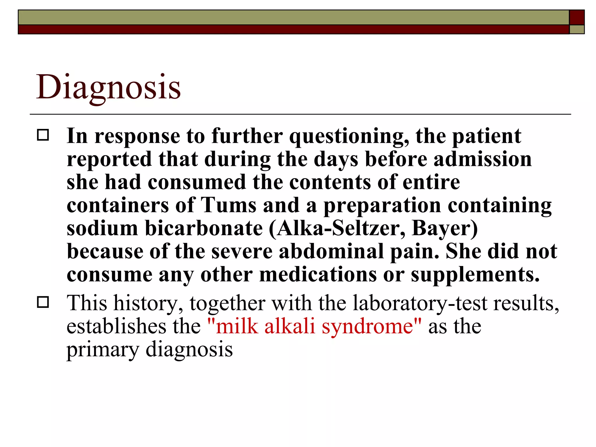 Diagnosis In response to further questioning, the patient reported that during the days before admission she had consumed the contents of entire containers of Tums and a preparation containing sodium bicarbonate (Alka-Seltzer, Bayer) because of the severe abdominal pain. She did not consume any other medications or supplements.   This history, together with the laboratory-test results, establishes the  "milk alkali syndrome"  as the primary diagnosis 