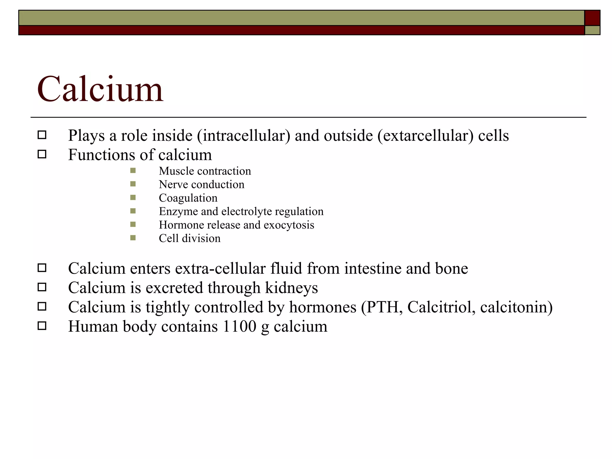 Calcium Plays a role inside (intracellular) and outside (extarcellular) cells Functions of calcium Muscle contraction Nerve conduction Coagulation Enzyme and electrolyte regulation  Hormone release and exocytosis Cell division Calcium enters extra-cellular fluid from intestine and bone Calcium is excreted through kidneys Calcium is tightly controlled by hormones (PTH, Calcitriol, calcitonin) Human body contains 1100 g calcium 