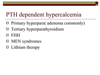 PTH dependent hypercalcemia Primary hyperpara( adenoma commonly) Tertiary hyperparathyroidism FHH MEN syndromes Lithium therapy 