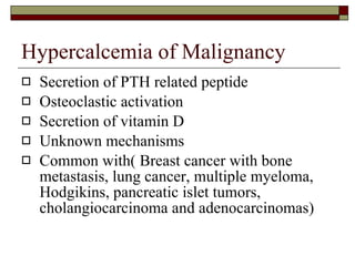 Hypercalcemia of Malignancy Secretion of PTH related peptide Osteoclastic activation Secretion of vitamin D Unknown mechanisms Common with( Breast cancer with bone metastasis, lung cancer, multiple myeloma, Hodgikins, pancreatic islet tumors, cholangiocarcinoma and adenocarcinomas) 