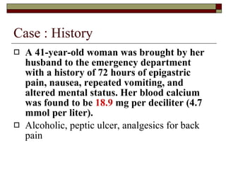 Case : History A 41-year-old woman was brought by her husband to the emergency department with a history of 72 hours of epigastric pain, nausea, repeated vomiting, and altered mental status. Her blood calcium was found to be  18.9  mg per deciliter (4.7 mmol per liter).   Alcoholic, peptic ulcer, analgesics for back pain 
